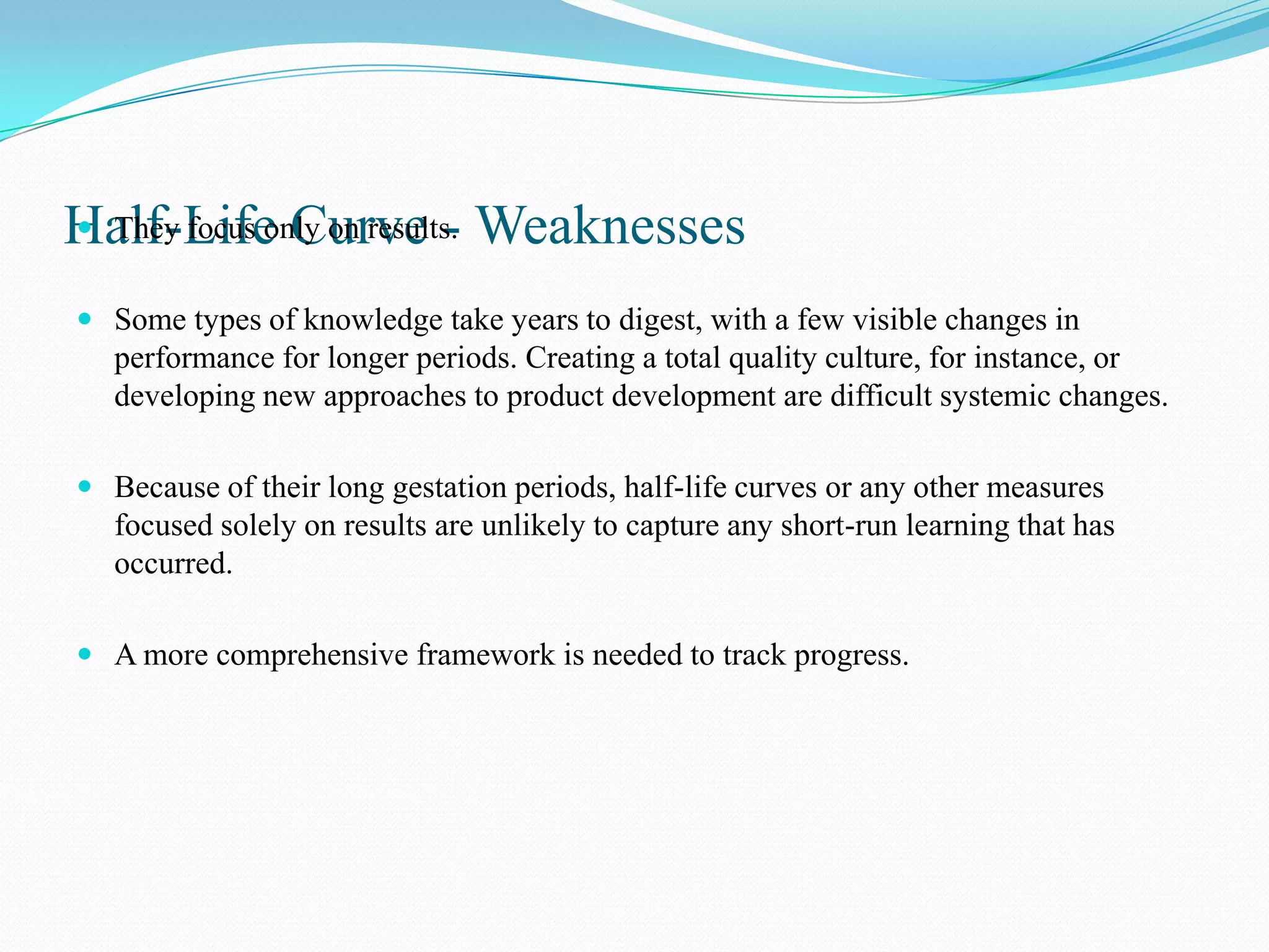 Half-Life Curve - Weaknesses
 They focus only on results.


 Some types of knowledge take years to digest, with a few visible changes in
  performance for longer periods. Creating a total quality culture, for instance, or
  developing new approaches to product development are difficult systemic changes.

 Because of their long gestation periods, half-life curves or any other measures
  focused solely on results are unlikely to capture any short-run learning that has
  occurred.

 A more comprehensive framework is needed to track progress.
 