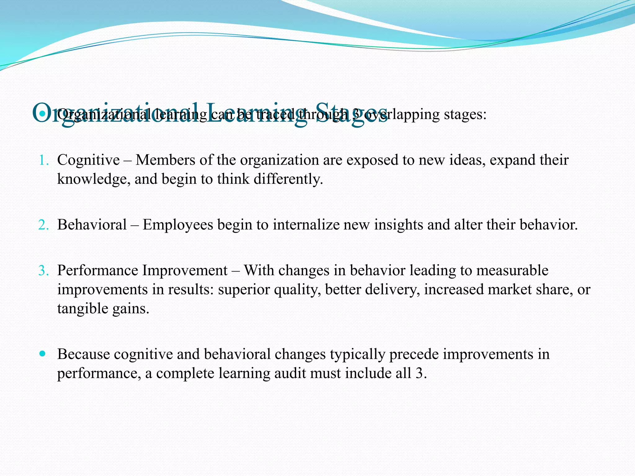 Organizational Learning Stages
 Organizational learning can be traced through 3 overlapping stages:


1. Cognitive – Members of the organization are exposed to new ideas, expand their
   knowledge, and begin to think differently.

2. Behavioral – Employees begin to internalize new insights and alter their behavior.


3. Performance Improvement – With changes in behavior leading to measurable
   improvements in results: superior quality, better delivery, increased market share, or
   tangible gains.

 Because cognitive and behavioral changes typically precede improvements in
   performance, a complete learning audit must include all 3.
 