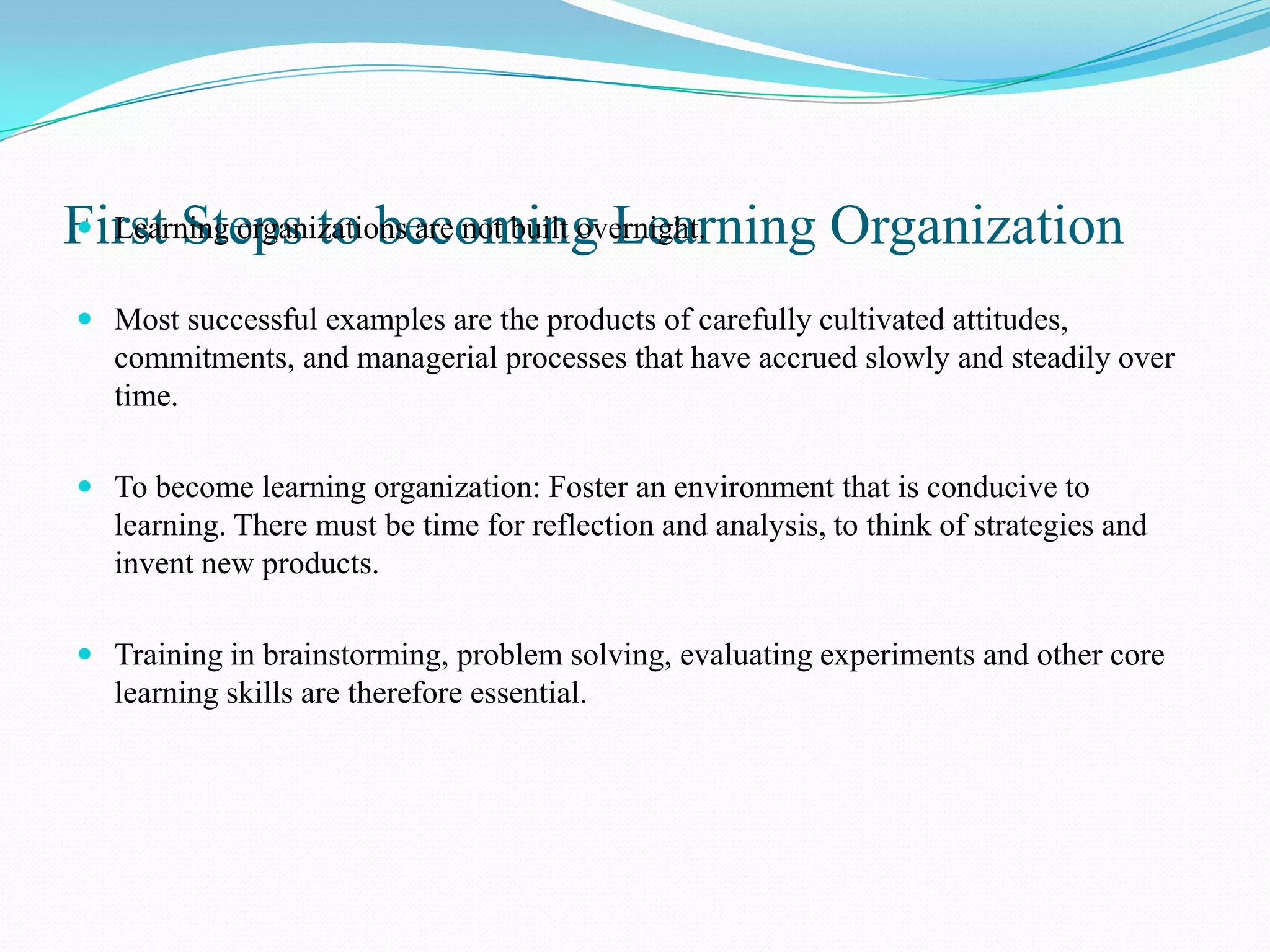 First Steps to becoming Learning Organization
 Learning organizations are not built overnight.


 Most successful examples are the products of carefully cultivated attitudes,
  commitments, and managerial processes that have accrued slowly and steadily over
  time.

 To become learning organization: Foster an environment that is conducive to
  learning. There must be time for reflection and analysis, to think of strategies and
  invent new products.

 Training in brainstorming, problem solving, evaluating experiments and other core
  learning skills are therefore essential.
 