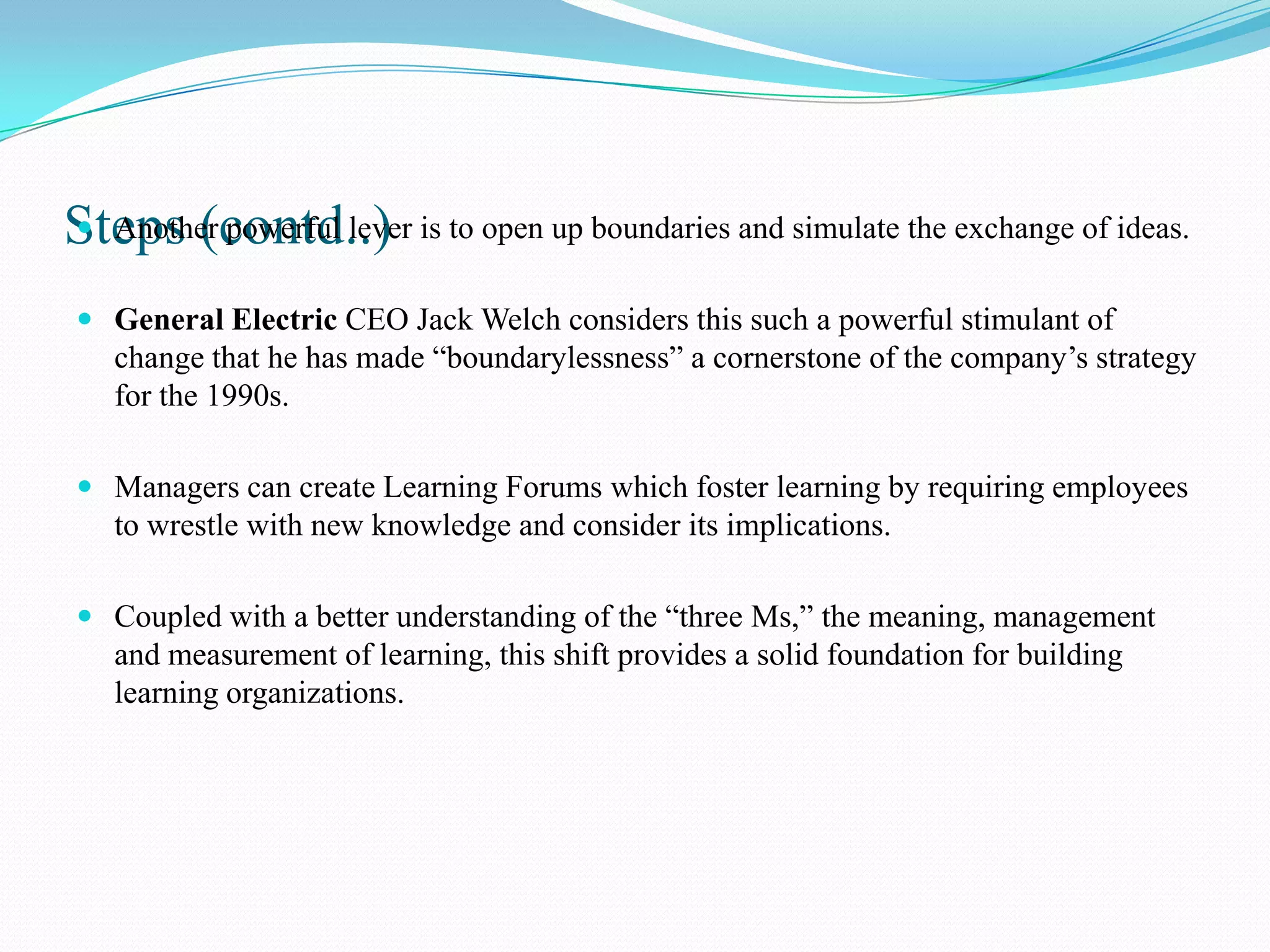 Steps (contd..) is to open up boundaries and simulate the exchange of ideas.
 Another powerful lever


 General Electric CEO Jack Welch considers this such a powerful stimulant of
  change that he has made “boundarylessness” a cornerstone of the company’s strategy
  for the 1990s.

 Managers can create Learning Forums which foster learning by requiring employees
  to wrestle with new knowledge and consider its implications.

 Coupled with a better understanding of the “three Ms,” the meaning, management
  and measurement of learning, this shift provides a solid foundation for building
  learning organizations.
 