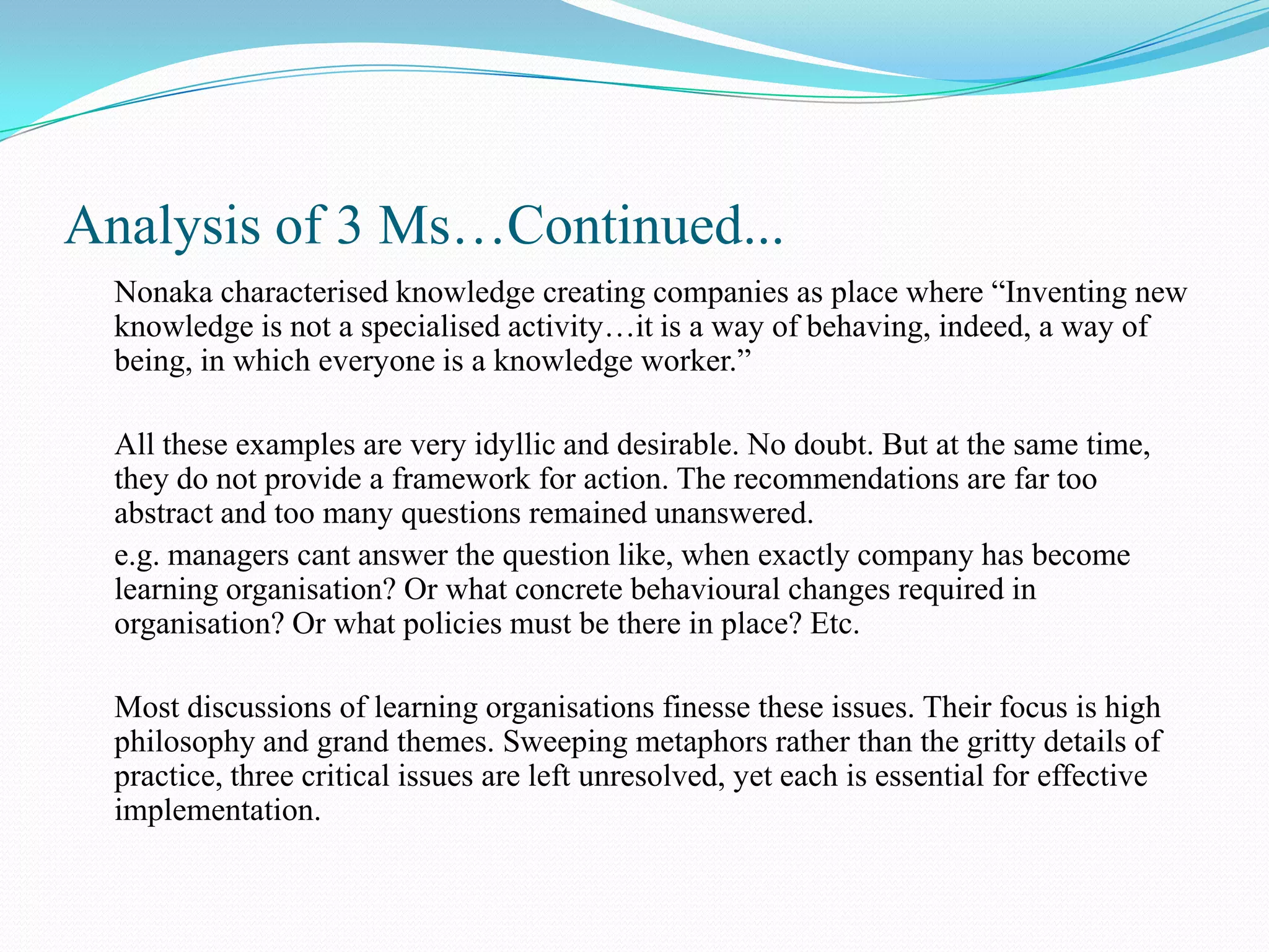 Analysis of 3 Ms…Continued...
  Nonaka characterised knowledge creating companies as place where “Inventing new
  knowledge is not a specialised activity…it is a way of behaving, indeed, a way of
  being, in which everyone is a knowledge worker.”

  All these examples are very idyllic and desirable. No doubt. But at the same time,
  they do not provide a framework for action. The recommendations are far too
  abstract and too many questions remained unanswered.
  e.g. managers cant answer the question like, when exactly company has become
  learning organisation? Or what concrete behavioural changes required in
  organisation? Or what policies must be there in place? Etc.

  Most discussions of learning organisations finesse these issues. Their focus is high
  philosophy and grand themes. Sweeping metaphors rather than the gritty details of
  practice, three critical issues are left unresolved, yet each is essential for effective
  implementation.
 