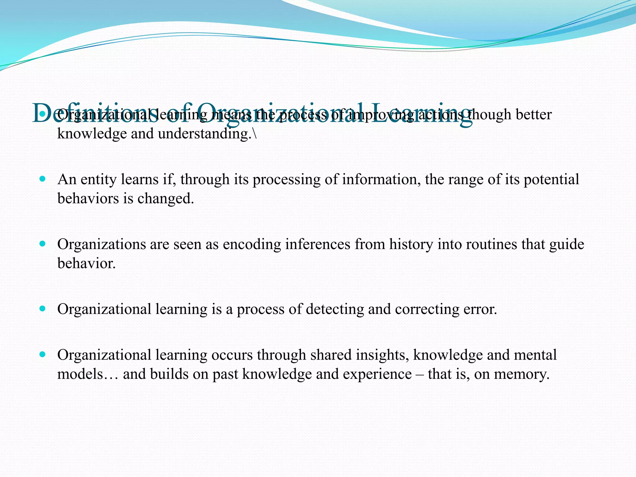 Definitionslearning means the process of improving actions though better
 Organizational of Organizational Learning
   knowledge and understanding.

 An entity learns if, through its processing of information, the range of its potential
  behaviors is changed.

 Organizations are seen as encoding inferences from history into routines that guide
  behavior.

 Organizational learning is a process of detecting and correcting error.


 Organizational learning occurs through shared insights, knowledge and mental
   models… and builds on past knowledge and experience – that is, on memory.
 