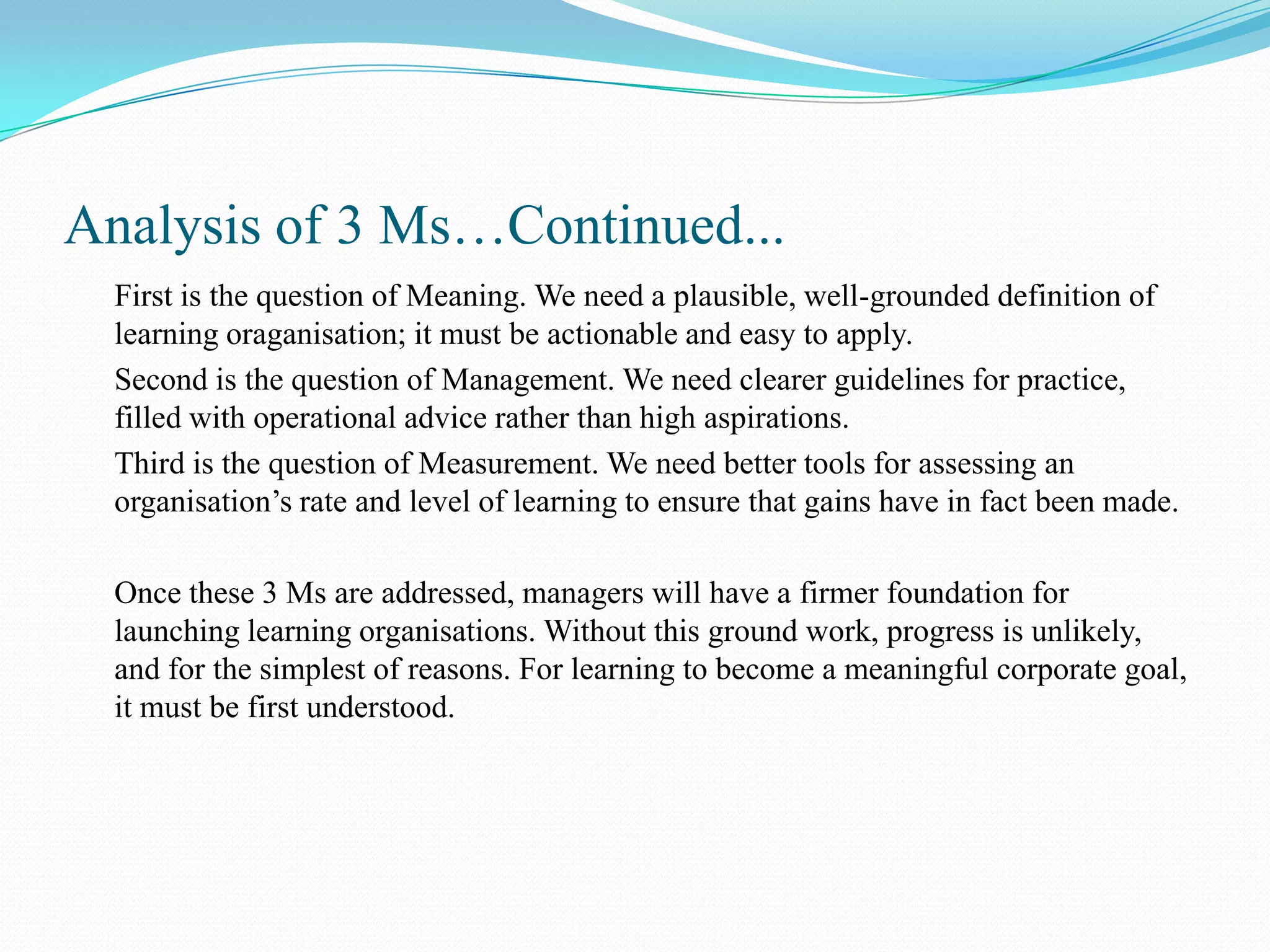 Analysis of 3 Ms…Continued...
  First is the question of Meaning. We need a plausible, well-grounded definition of
  learning oraganisation; it must be actionable and easy to apply.
  Second is the question of Management. We need clearer guidelines for practice,
  filled with operational advice rather than high aspirations.
  Third is the question of Measurement. We need better tools for assessing an
  organisation’s rate and level of learning to ensure that gains have in fact been made.

  Once these 3 Ms are addressed, managers will have a firmer foundation for
  launching learning organisations. Without this ground work, progress is unlikely,
  and for the simplest of reasons. For learning to become a meaningful corporate goal,
  it must be first understood.
 