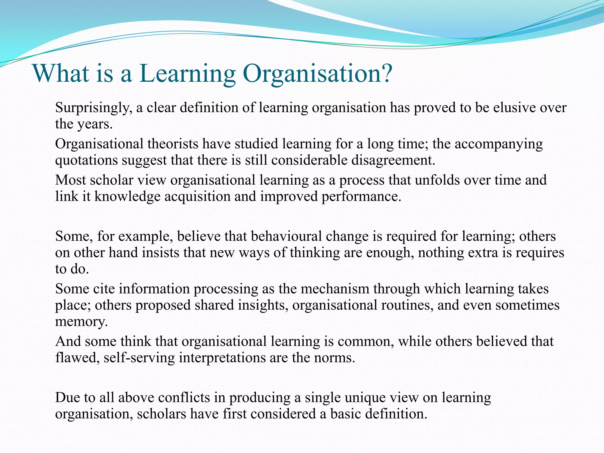 What is a Learning Organisation?
  Surprisingly, a clear definition of learning organisation has proved to be elusive over
  the years.
  Organisational theorists have studied learning for a long time; the accompanying
  quotations suggest that there is still considerable disagreement.
  Most scholar view organisational learning as a process that unfolds over time and
  link it knowledge acquisition and improved performance.

  Some, for example, believe that behavioural change is required for learning; others
  on other hand insists that new ways of thinking are enough, nothing extra is requires
  to do.
  Some cite information processing as the mechanism through which learning takes
  place; others proposed shared insights, organisational routines, and even sometimes
  memory.
  And some think that organisational learning is common, while others believed that
  flawed, self-serving interpretations are the norms.

  Due to all above conflicts in producing a single unique view on learning
  organisation, scholars have first considered a basic definition.
 