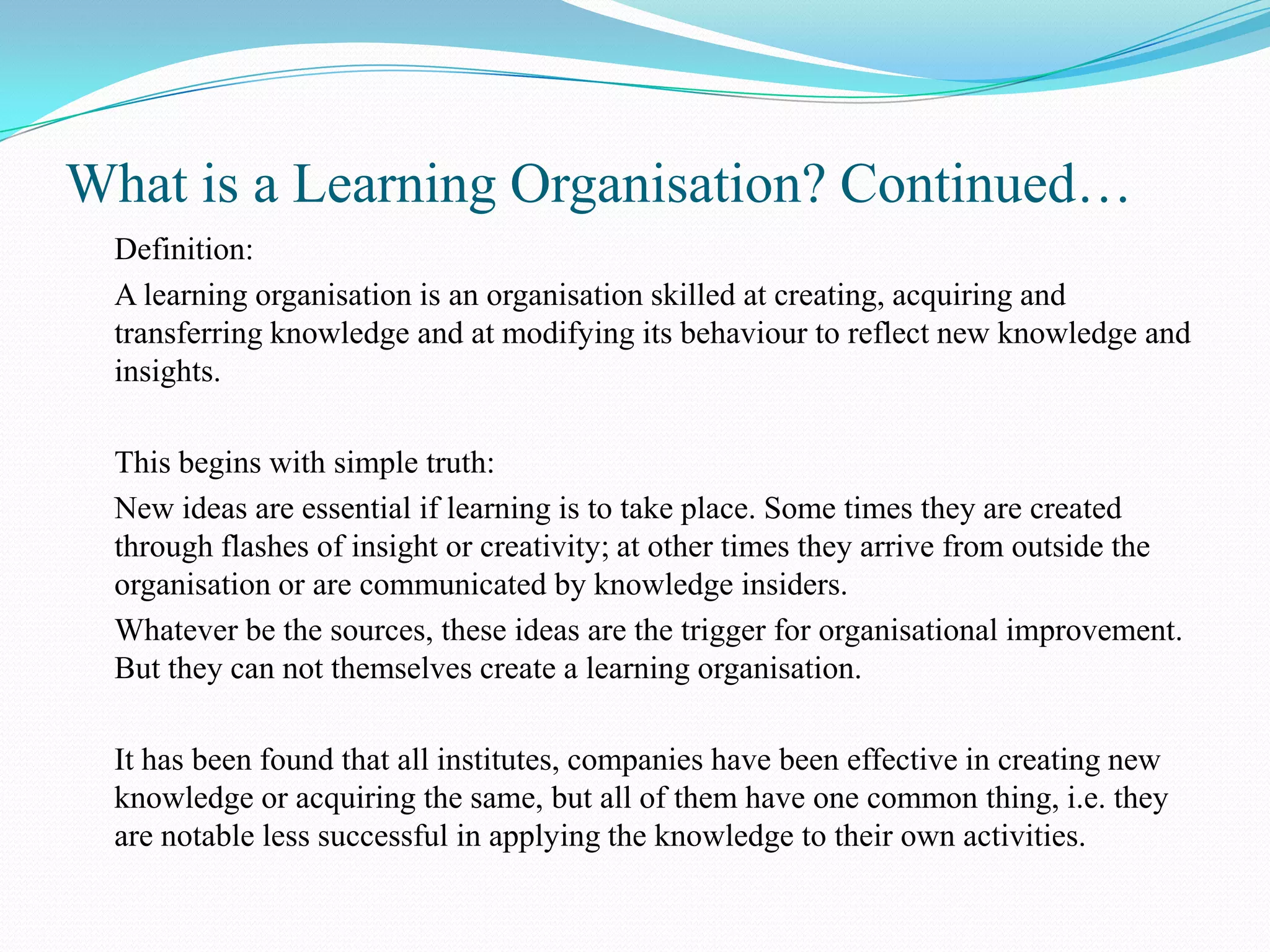What is a Learning Organisation? Continued…
 Definition:
 A learning organisation is an organisation skilled at creating, acquiring and
 transferring knowledge and at modifying its behaviour to reflect new knowledge and
 insights.

 This begins with simple truth:
 New ideas are essential if learning is to take place. Some times they are created
 through flashes of insight or creativity; at other times they arrive from outside the
 organisation or are communicated by knowledge insiders.
 Whatever be the sources, these ideas are the trigger for organisational improvement.
 But they can not themselves create a learning organisation.

 It has been found that all institutes, companies have been effective in creating new
 knowledge or acquiring the same, but all of them have one common thing, i.e. they
 are notable less successful in applying the knowledge to their own activities.
 