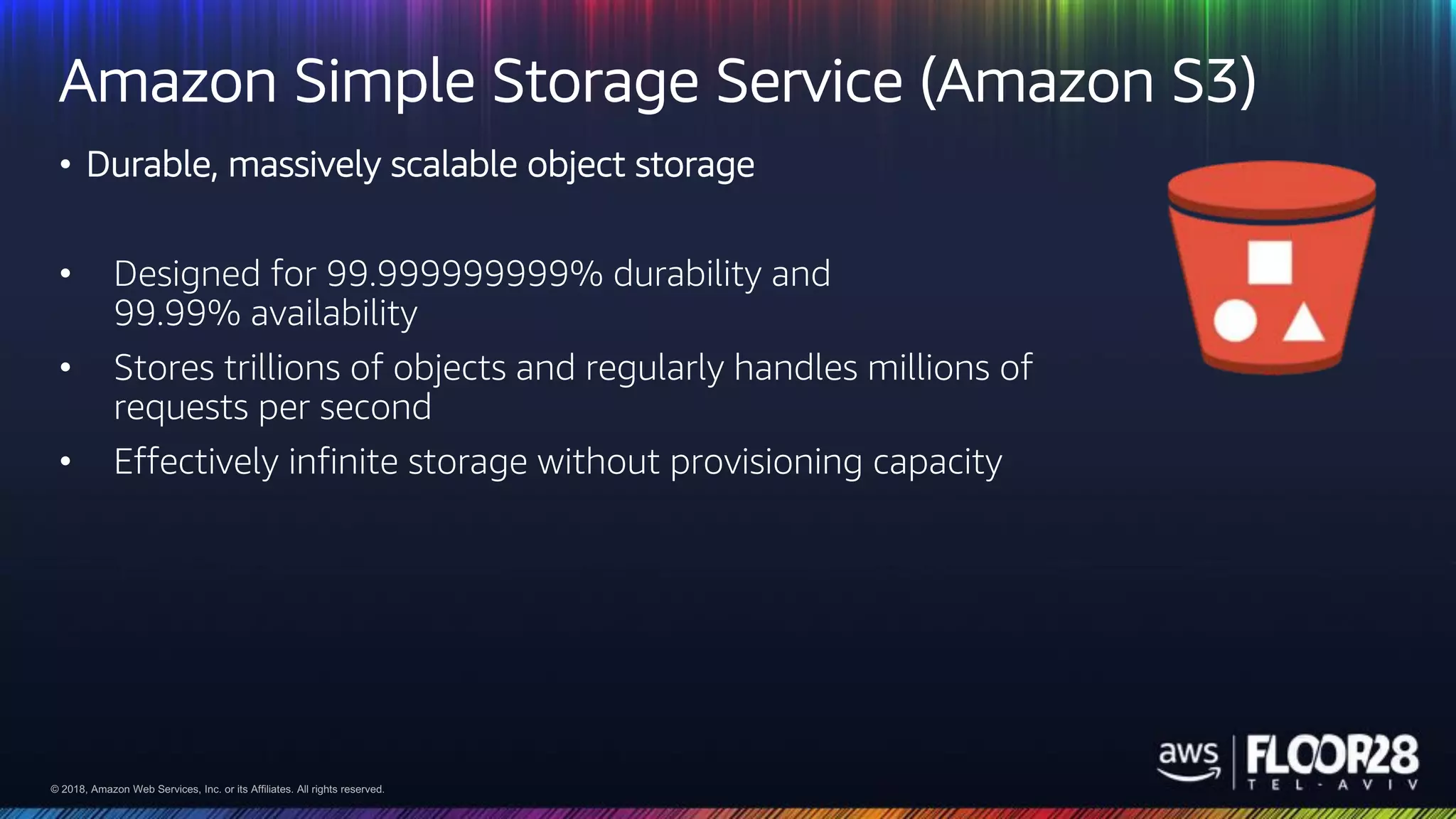 © 2018, Amazon Web Services, Inc. or its Affiliates. All rights reserved.© 2018, Amazon Web Services, Inc. or its Affiliates. All rights reserved.
Amazon Simple Storage Service (Amazon S3)
• Durable, massively scalable object storage
• Designed for 99.999999999% durability and
99.99% availability
• Stores trillions of objects and regularly handles millions of
requests per second
• Effectively infinite storage without provisioning capacity
 