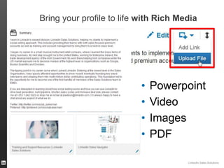 Bring your profile to life with Rich Media

•
•
•
•

Powerpoint
Video
Images
PDF
LinkedIn Sales Solutions
ORGANIZATION NAME

 