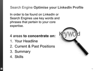 Search Engine Optimise your LinkedIn Profile
In order to be found on LinkedIn or
Search Engines use key words and
phrases that pertain to your core
expertise.

4 areas to concentrate on:
1. Your Headline
2. Current & Past Positions
3. Summary
4. Skills

ORGANIZATION NAME 16

 