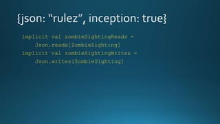 implicit val zombieSightingReads =
Json.reads[ZombieSighting]
implicit val zombieSightingWrites =
Json.writes[ZombieSighting]
 