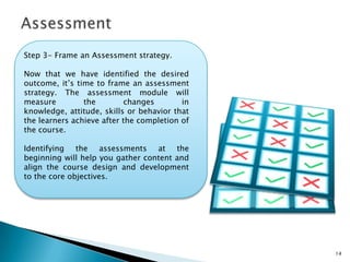 14
Step 3- Frame an Assessment strategy.
Now that we have identified the desired
outcome, it’s time to frame an assessment
strategy. The assessment module will
measure the changes in knowledge,
attitude, skills or behavior that the learners
achieve after the completion of the course.
Identifying the assessments at the
beginning will help you gather content and
align the course design and development
to the core objectives.
 