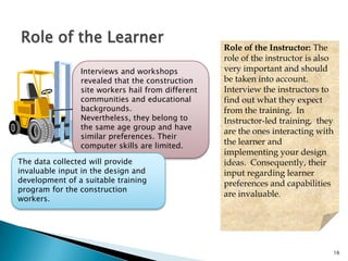 16
Role of the Learner
Interviews and workshops
revealed that the construction
site workers hail from different
communities and educational
backgrounds. Nevertheless,
they belong to the same age
group and have similar
preferences. Their computer
skills are limited.
Role of the Instructor: The
role of the instructor is also
very important and should
be taken into account.
Interview the instructors to
find out what they expect
from the training. In
Instructor-led training, they
are the ones interacting with
the learner and
implementing your design
ideas. Consequently, their
input regarding learner
preferences and capabilities
are invaluable.
The data collected will provide
invaluable input in the design and
development of a suitable training
program for the construction
workers.
 