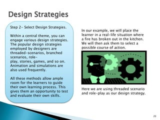 20
Design Strategies
Step 2- Select Design Strategies.
Within a central theme, you can
engage various design strategies.
The popular design strategies
employed by designers are
threaded-scenarios, branched
scenarios, role-play, stories,
games, and so on. Animation
and simulations are also used
frequently.
All these methods allow ample
room for the learners to guide
their own learning process. This
gives them an opportunity to test
and evaluate their own skills.
In our example, we will place the
learner in a real-life situation where
a fire has broken out in the kitchen.
We will then ask them to select a
possible course of action.
Here we are using threaded scenario
and role-play as our design strategy.
 