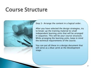 21
Course Structure
Step 3- Arrange the content in a logical order.
After you have selected the design strategies, try
to break-up the training material to small
independent learning units that will be arranged
in sequence. This will be your course structure.
While arranging the learning units, keep in mind
the technical requirements of the course.
You can put all these in a design document that
will serve as a blue-print at the Development
stage.
 