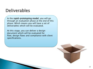 22
Deliverables
In the rapid-prototyping model, you will go
through an evaluation phase at the end of this
phase. Which means you will have a set of
deliverables which will be evaluated.
At this stage, you can deliver a design
document which will be evaluated for flow,
design flaws and compliance with client
specifications.
 