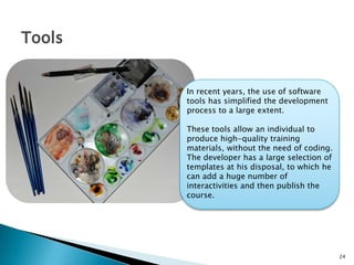 24
Tools
In recent years, the use of software
tools has simplified the development
process to a large extent.
These tools allow an individual to
produce high-quality training
materials, without the need of coding.
The developer has a large selection of
templates at his disposal, to which he
can add a huge number of
interactivities and then publish the
course.
 