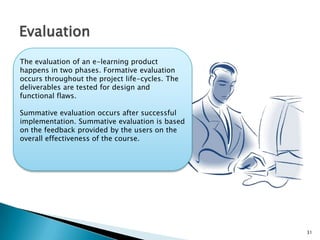 31
Evaluation
The evaluation of an e-learning product
happens in two phases. Formative evaluation
occurs throughout the project life-cycles. The
deliverables are tested for design and
functional flaws.
Summative evaluation occurs after successful
implementation. Summative evaluation is based
on the feedback provided by the users on the
overall effectiveness of the course.
 