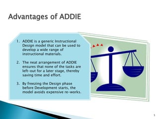 5
Advantages of ADDIE
1. ADDIE is a generic Instructional
Design model that can be used to
develop a wide range of
instructional materials.
2. The neat arrangement of ADDIE
ensures that none of the tasks are
left-out for a later stage, thereby
saving time and effort.
3. By freezing the Design phase
before Development starts, the
model avoids expensive re-works.
 