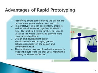8
Advantages of Rapid Prototyping
1. Identifying errors earlier during the design and
development phase reduces cost and risk.
2. In a prototype, you can see content, graphics
and technical elements together for the first
time. This makes it easier for the end-user to
visualize the whole course and provide more
constructive feedback.
3. Design and development occur simultaneously,
encouraging greater collaboration between the
design and development team.
4. The continuous process of evaluation results in
frequent inputs from the end-user, making the
training much more effective.
 