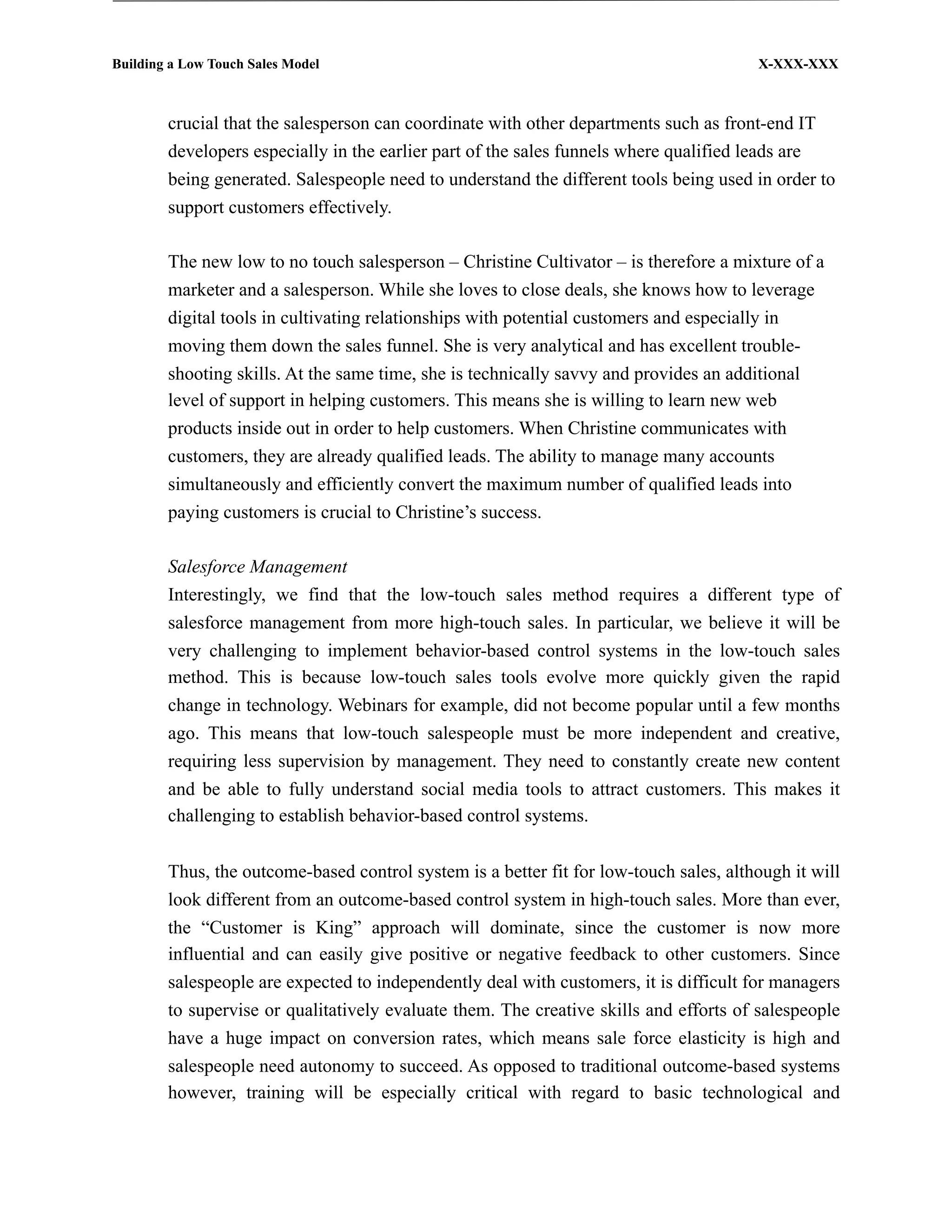 Building a Low Touch Sales Model                                                        X-XXX-XXX



        crucial that the salesperson can coordinate with other departments such as front-end IT
        developers especially in the earlier part of the sales funnels where qualified leads are
        being generated. Salespeople need to understand the different tools being used in order to
        support customers effectively.

        The new low to no touch salesperson – Christine Cultivator – is therefore a mixture of a
        marketer and a salesperson. While she loves to close deals, she knows how to leverage
        digital tools in cultivating relationships with potential customers and especially in
        moving them down the sales funnel. She is very analytical and has excellent trouble-
        shooting skills. At the same time, she is technically savvy and provides an additional
        level of support in helping customers. This means she is willing to learn new web
        products inside out in order to help customers. When Christine communicates with
        customers, they are already qualified leads. The ability to manage many accounts
        simultaneously and efficiently convert the maximum number of qualified leads into
        paying customers is crucial to Christine’s success.

        Salesforce Management
        Interestingly, we find that the low-touch sales method requires a different type of
        salesforce management from more high-touch sales. In particular, we believe it will be
        very challenging to implement behavior-based control systems in the low-touch sales
        method. This is because low-touch sales tools evolve more quickly given the rapid
        change in technology. Webinars for example, did not become popular until a few months
        ago. This means that low-touch salespeople must be more independent and creative,
        requiring less supervision by management. They need to constantly create new content
        and be able to fully understand social media tools to attract customers. This makes it
        challenging to establish behavior-based control systems.


        Thus, the outcome-based control system is a better fit for low-touch sales, although it will
        look different from an outcome-based control system in high-touch sales. More than ever,
        the “Customer is King” approach will dominate, since the customer is now more
        influential and can easily give positive or negative feedback to other customers. Since
        salespeople are expected to independently deal with customers, it is difficult for managers
        to supervise or qualitatively evaluate them. The creative skills and efforts of salespeople
        have a huge impact on conversion rates, which means sale force elasticity is high and
        salespeople need autonomy to succeed. As opposed to traditional outcome-based systems
        however, training will be especially critical with regard to basic technological and
 