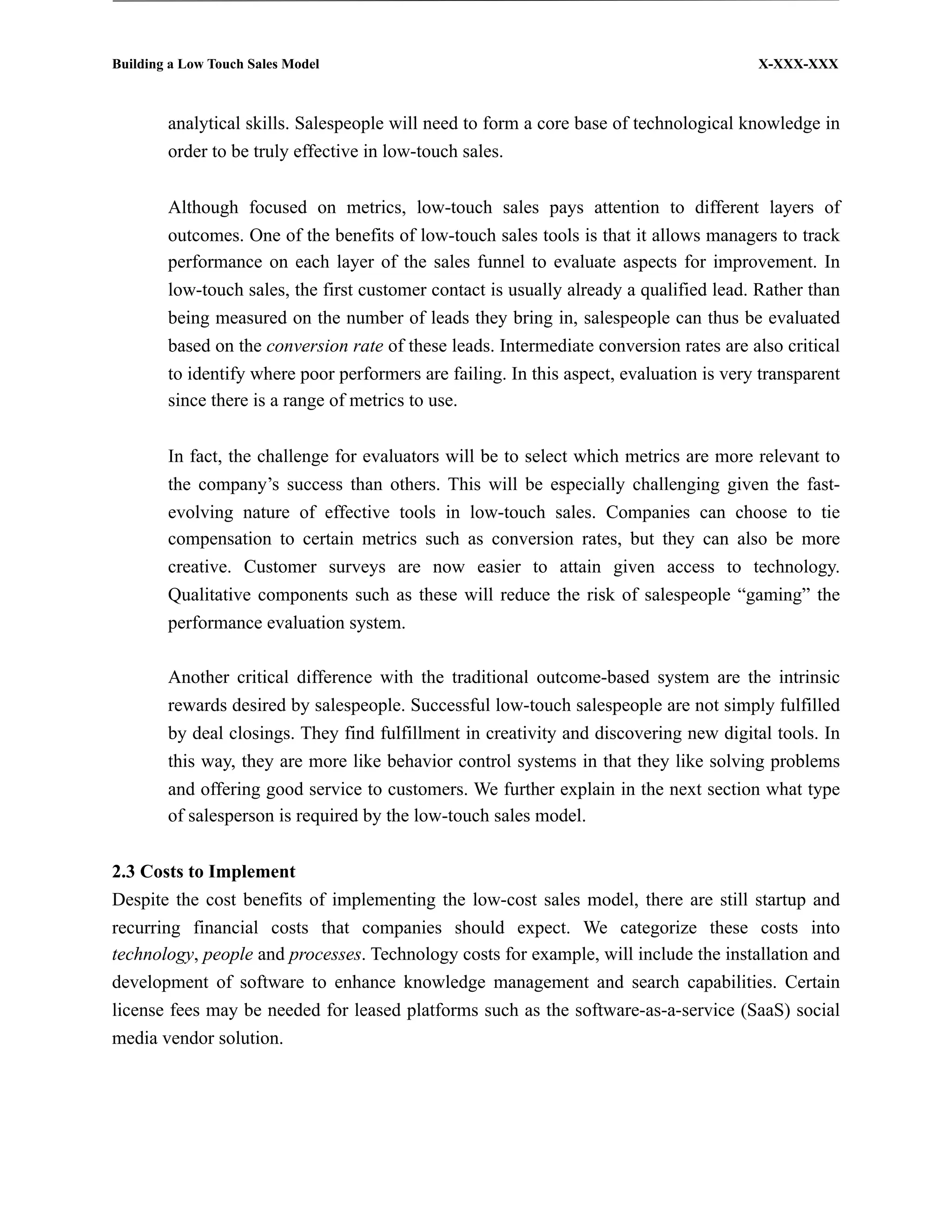 Building a Low Touch Sales Model                                                         X-XXX-XXX



        analytical skills. Salespeople will need to form a core base of technological knowledge in
        order to be truly effective in low-touch sales.


        Although focused on metrics, low-touch sales pays attention to different layers of
        outcomes. One of the benefits of low-touch sales tools is that it allows managers to track
        performance on each layer of the sales funnel to evaluate aspects for improvement. In
        low-touch sales, the first customer contact is usually already a qualified lead. Rather than
        being measured on the number of leads they bring in, salespeople can thus be evaluated
        based on the conversion rate of these leads. Intermediate conversion rates are also critical
        to identify where poor performers are failing. In this aspect, evaluation is very transparent
        since there is a range of metrics to use.


        In fact, the challenge for evaluators will be to select which metrics are more relevant to
        the company’s success than others. This will be especially challenging given the fast-
        evolving nature of effective tools in low-touch sales. Companies can choose to tie
        compensation to certain metrics such as conversion rates, but they can also be more
        creative. Customer surveys are now easier to attain given access to technology.
        Qualitative components such as these will reduce the risk of salespeople “gaming” the
        performance evaluation system.

        Another critical difference with the traditional outcome-based system are the intrinsic
        rewards desired by salespeople. Successful low-touch salespeople are not simply fulfilled
        by deal closings. They find fulfillment in creativity and discovering new digital tools. In
        this way, they are more like behavior control systems in that they like solving problems
        and offering good service to customers. We further explain in the next section what type
        of salesperson is required by the low-touch sales model.


2.3 Costs to Implement
Despite the cost benefits of implementing the low-cost sales model, there are still startup and
recurring financial costs that companies should expect. We categorize these costs into
technology, people and processes. Technology costs for example, will include the installation and
development of software to enhance knowledge management and search capabilities. Certain
license fees may be needed for leased platforms such as the software-as-a-service (SaaS) social
media vendor solution.
 