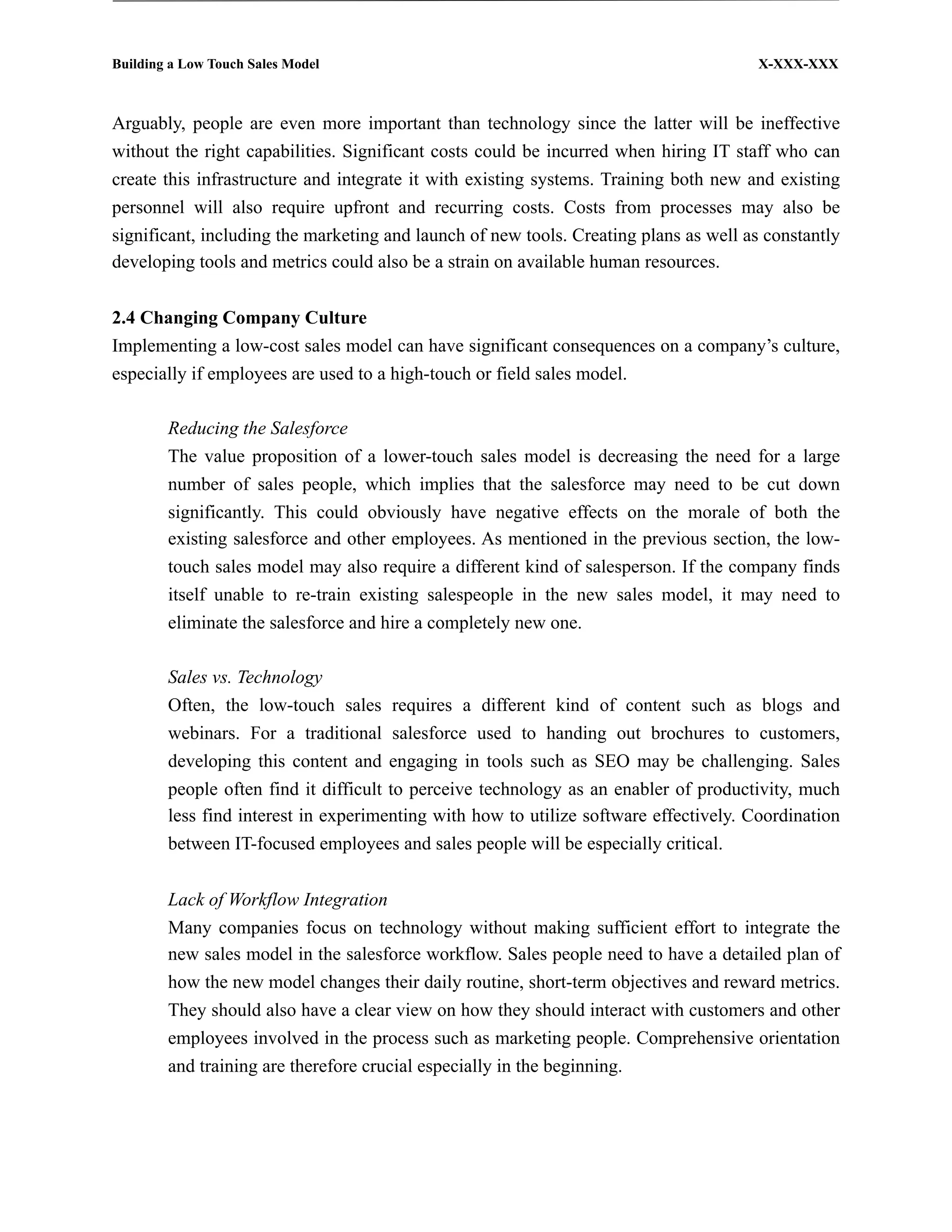 Building a Low Touch Sales Model                                                       X-XXX-XXX



Arguably, people are even more important than technology since the latter will be ineffective
without the right capabilities. Significant costs could be incurred when hiring IT staff who can
create this infrastructure and integrate it with existing systems. Training both new and existing
personnel will also require upfront and recurring costs. Costs from processes may also be
significant, including the marketing and launch of new tools. Creating plans as well as constantly
developing tools and metrics could also be a strain on available human resources.


2.4 Changing Company Culture
Implementing a low-cost sales model can have significant consequences on a company’s culture,
especially if employees are used to a high-touch or field sales model.

        Reducing the Salesforce
        The value proposition of a lower-touch sales model is decreasing the need for a large
        number of sales people, which implies that the salesforce may need to be cut down
        significantly. This could obviously have negative effects on the morale of both the
        existing salesforce and other employees. As mentioned in the previous section, the low-
        touch sales model may also require a different kind of salesperson. If the company finds
        itself unable to re-train existing salespeople in the new sales model, it may need to
        eliminate the salesforce and hire a completely new one.

        Sales vs. Technology
        Often, the low-touch sales requires a different kind of content such as blogs and
        webinars. For a traditional salesforce used to handing out brochures to customers,
        developing this content and engaging in tools such as SEO may be challenging. Sales
        people often find it difficult to perceive technology as an enabler of productivity, much
        less find interest in experimenting with how to utilize software effectively. Coordination
        between IT-focused employees and sales people will be especially critical.


        Lack of Workflow Integration
        Many companies focus on technology without making sufficient effort to integrate the
        new sales model in the salesforce workflow. Sales people need to have a detailed plan of
        how the new model changes their daily routine, short-term objectives and reward metrics.
        They should also have a clear view on how they should interact with customers and other
        employees involved in the process such as marketing people. Comprehensive orientation
        and training are therefore crucial especially in the beginning.
 