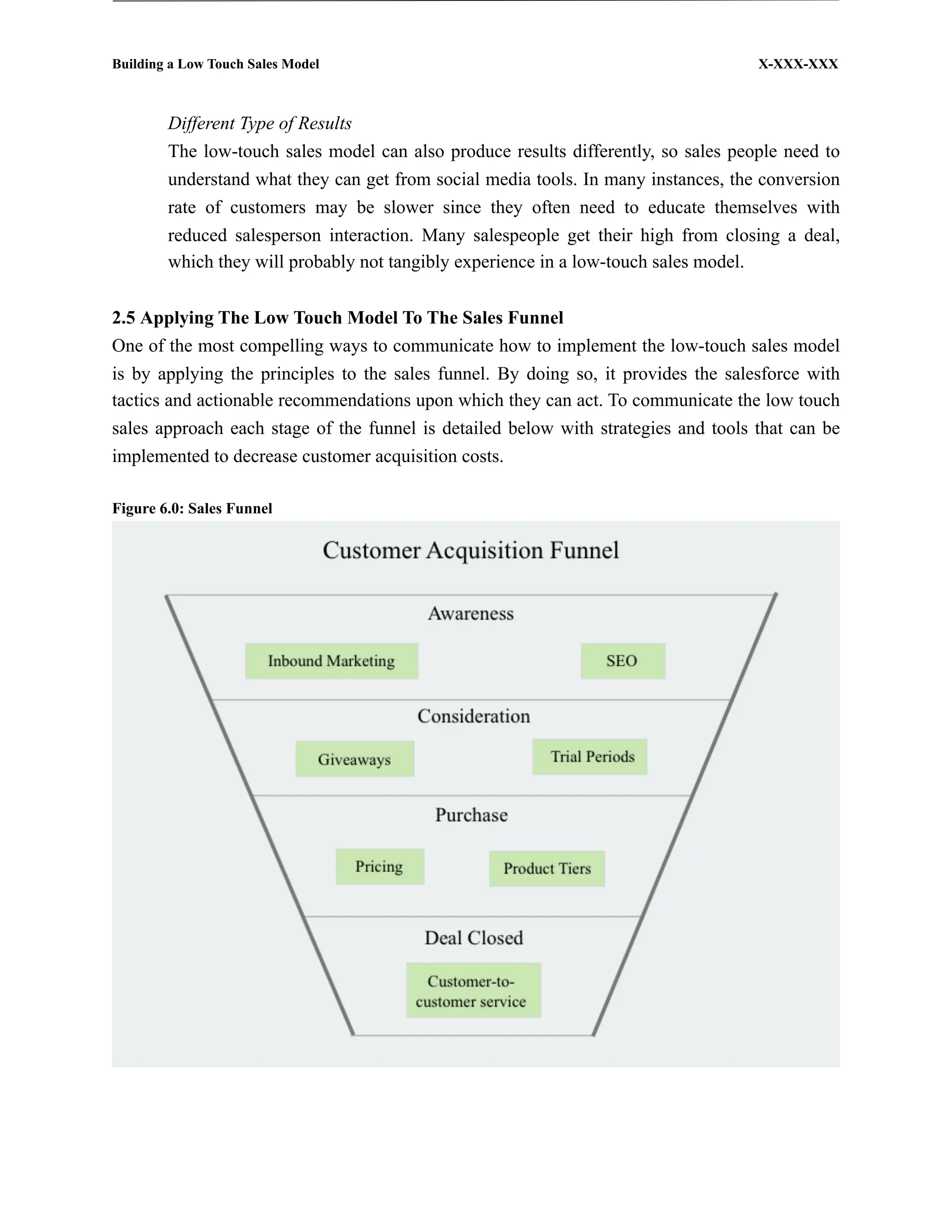 Building a Low Touch Sales Model                                                    X-XXX-XXX



        Different Type of Results
        The low-touch sales model can also produce results differently, so sales people need to
        understand what they can get from social media tools. In many instances, the conversion
        rate of customers may be slower since they often need to educate themselves with
        reduced salesperson interaction. Many salespeople get their high from closing a deal,
        which they will probably not tangibly experience in a low-touch sales model.


2.5 Applying The Low Touch Model To The Sales Funnel
One of the most compelling ways to communicate how to implement the low-touch sales model
is by applying the principles to the sales funnel. By doing so, it provides the salesforce with
tactics and actionable recommendations upon which they can act. To communicate the low touch
sales approach each stage of the funnel is detailed below with strategies and tools that can be
implemented to decrease customer acquisition costs.

Figure 6.0: Sales Funnel
 