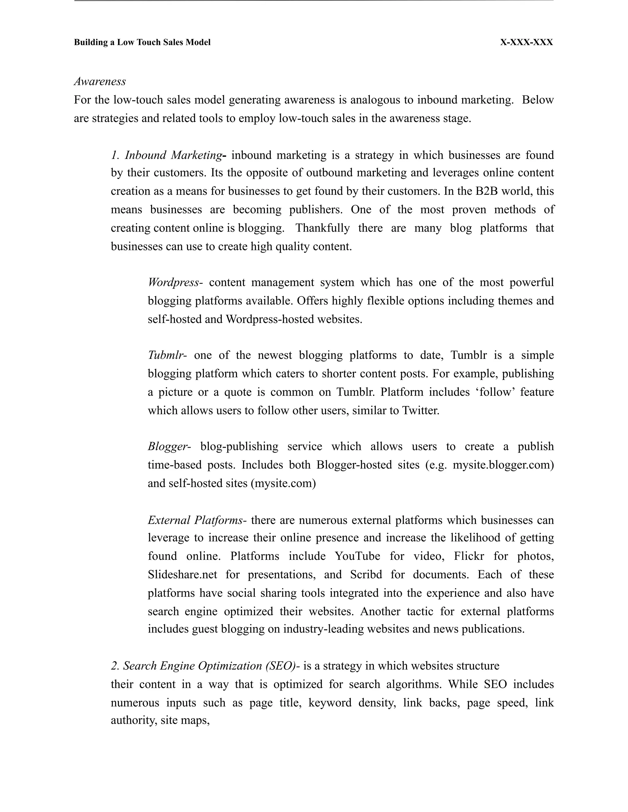 Building a Low Touch Sales Model                                                       X-XXX-XXX



Awareness
For the low-touch sales model generating awareness is analogous to inbound marketing. Below
are strategies and related tools to employ low-touch sales in the awareness stage.


        1. Inbound Marketing- inbound marketing is a strategy in which businesses are found
        by their customers. Its the opposite of outbound marketing and leverages online content
        creation as a means for businesses to get found by their customers. In the B2B world, this
        means businesses are becoming publishers. One of the most proven methods of
        creating content online is blogging. Thankfully there are many blog platforms that
        businesses can use to create high quality content.

                 Wordpress- content management system which has one of the most powerful
                 blogging platforms available. Offers highly flexible options including themes and
                 self-hosted and Wordpress-hosted websites.

                 Tubmlr- one of the newest blogging platforms to date, Tumblr is a simple
                 blogging platform which caters to shorter content posts. For example, publishing
                 a picture or a quote is common on Tumblr. Platform includes ‘follow’ feature
                 which allows users to follow other users, similar to Twitter.

                 Blogger- blog-publishing service which allows users to create a publish
                 time-based posts. Includes both Blogger-hosted sites (e.g. mysite.blogger.com)
                 and self-hosted sites (mysite.com)


                 External Platforms- there are numerous external platforms which businesses can
                 leverage to increase their online presence and increase the likelihood of getting
                 found online. Platforms include YouTube for video, Flickr for photos,
                 Slideshare.net for presentations, and Scribd for documents. Each of these
                 platforms have social sharing tools integrated into the experience and also have
                 search engine optimized their websites. Another tactic for external platforms
                 includes guest blogging on industry-leading websites and news publications.


        2. Search Engine Optimization (SEO)- is a strategy in which websites structure
        their content in a way that is optimized for search algorithms. While SEO includes
        numerous inputs such as page title, keyword density, link backs, page speed, link
        authority, site maps,
 