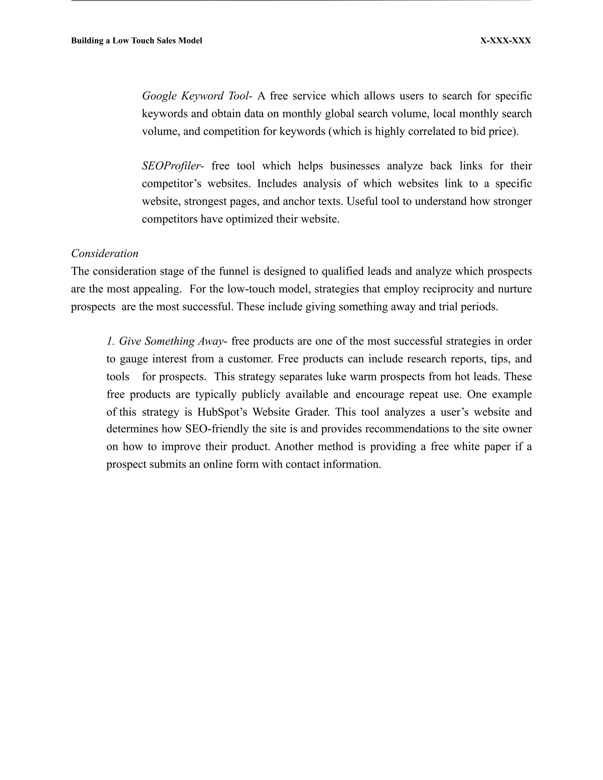 Building a Low Touch Sales Model                                                        X-XXX-XXX




                 Google Keyword Tool- A free service which allows users to search for specific
                 keywords and obtain data on monthly global search volume, local monthly search
                 volume, and competition for keywords (which is highly correlated to bid price).

                 SEOProfiler- free tool which helps businesses analyze back links for their
                 competitor’s websites. Includes analysis of which websites link to a specific
                 website, strongest pages, and anchor texts. Useful tool to understand how stronger
                 competitors have optimized their website.

Consideration
The consideration stage of the funnel is designed to qualified leads and analyze which prospects
are the most appealing. For the low-touch model, strategies that employ reciprocity and nurture
prospects are the most successful. These include giving something away and trial periods.

        1. Give Something Away- free products are one of the most successful strategies in order
        to gauge interest from a customer. Free products can include research reports, tips, and
        tools for prospects. This strategy separates luke warm prospects from hot leads. These
        free products are typically publicly available and encourage repeat use. One example
        of this strategy is HubSpot’s Website Grader. This tool analyzes a user’s website and
        determines how SEO-friendly the site is and provides recommendations to the site owner
        on how to improve their product. Another method is providing a free white paper if a
        prospect submits an online form with contact information.
 