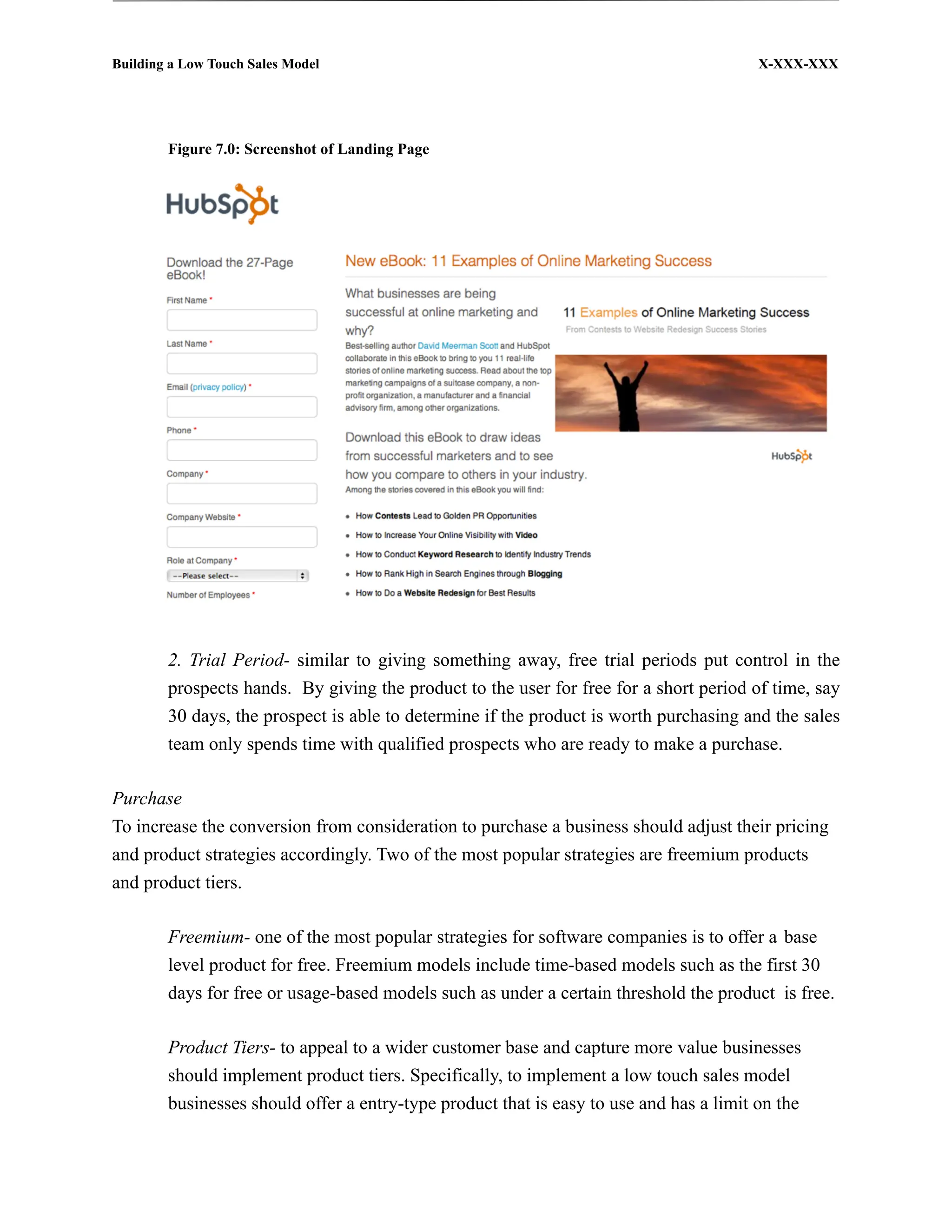 Building a Low Touch Sales Model                                                         X-XXX-XXX




        Figure 7.0: Screenshot of Landing Page




        2. Trial Period- similar to giving something away, free trial periods put control in the
        prospects hands. By giving the product to the user for free for a short period of time, say
        30 days, the prospect is able to determine if the product is worth purchasing and the sales
        team only spends time with qualified prospects who are ready to make a purchase.

Purchase
To increase the conversion from consideration to purchase a business should adjust their pricing
and product strategies accordingly. Two of the most popular strategies are freemium products
and product tiers.

        Freemium- one of the most popular strategies for software companies is to offer a base
        level product for free. Freemium models include time-based models such as the first 30
        days for free or usage-based models such as under a certain threshold the product is free.

        Product Tiers- to appeal to a wider customer base and capture more value businesses
        should implement product tiers. Specifically, to implement a low touch sales model
        businesses should offer a entry-type product that is easy to use and has a limit on the
 