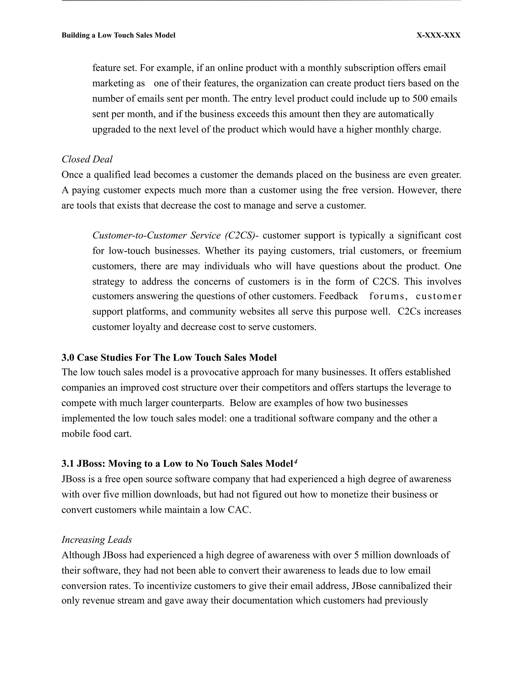 Building a Low Touch Sales Model                                                        X-XXX-XXX



        feature set. For example, if an online product with a monthly subscription offers email
        marketing as one of their features, the organization can create product tiers based on the
        number of emails sent per month. The entry level product could include up to 500 emails
        sent per month, and if the business exceeds this amount then they are automatically
        upgraded to the next level of the product which would have a higher monthly charge.

Closed Deal
Once a qualified lead becomes a customer the demands placed on the business are even greater.
A paying customer expects much more than a customer using the free version. However, there
are tools that exists that decrease the cost to manage and serve a customer.

        Customer-to-Customer Service (C2CS)- customer support is typically a significant cost
        for low-touch businesses. Whether its paying customers, trial customers, or freemium
        customers, there are may individuals who will have questions about the product. One
        strategy to address the concerns of customers is in the form of C2CS. This involves
        customers answering the questions of other customers. Feedback f o r u m s , c u s t o m e r
        support platforms, and community websites all serve this purpose well. C2Cs increases
        customer loyalty and decrease cost to serve customers.


3.0 Case Studies For The Low Touch Sales Model
The low touch sales model is a provocative approach for many businesses. It offers established
companies an improved cost structure over their competitors and offers startups the leverage to
compete with much larger counterparts. Below are examples of how two businesses
implemented the low touch sales model: one a traditional software company and the other a
mobile food cart.

3.1 JBoss: Moving to a Low to No Touch Sales Model 4
JBoss is a free open source software company that had experienced a high degree of awareness
with over five million downloads, but had not figured out how to monetize their business or
convert customers while maintain a low CAC.

Increasing Leads
Although JBoss had experienced a high degree of awareness with over 5 million downloads of
their software, they had not been able to convert their awareness to leads due to low email
conversion rates. To incentivize customers to give their email address, JBose cannibalized their
only revenue stream and gave away their documentation which customers had previously
 