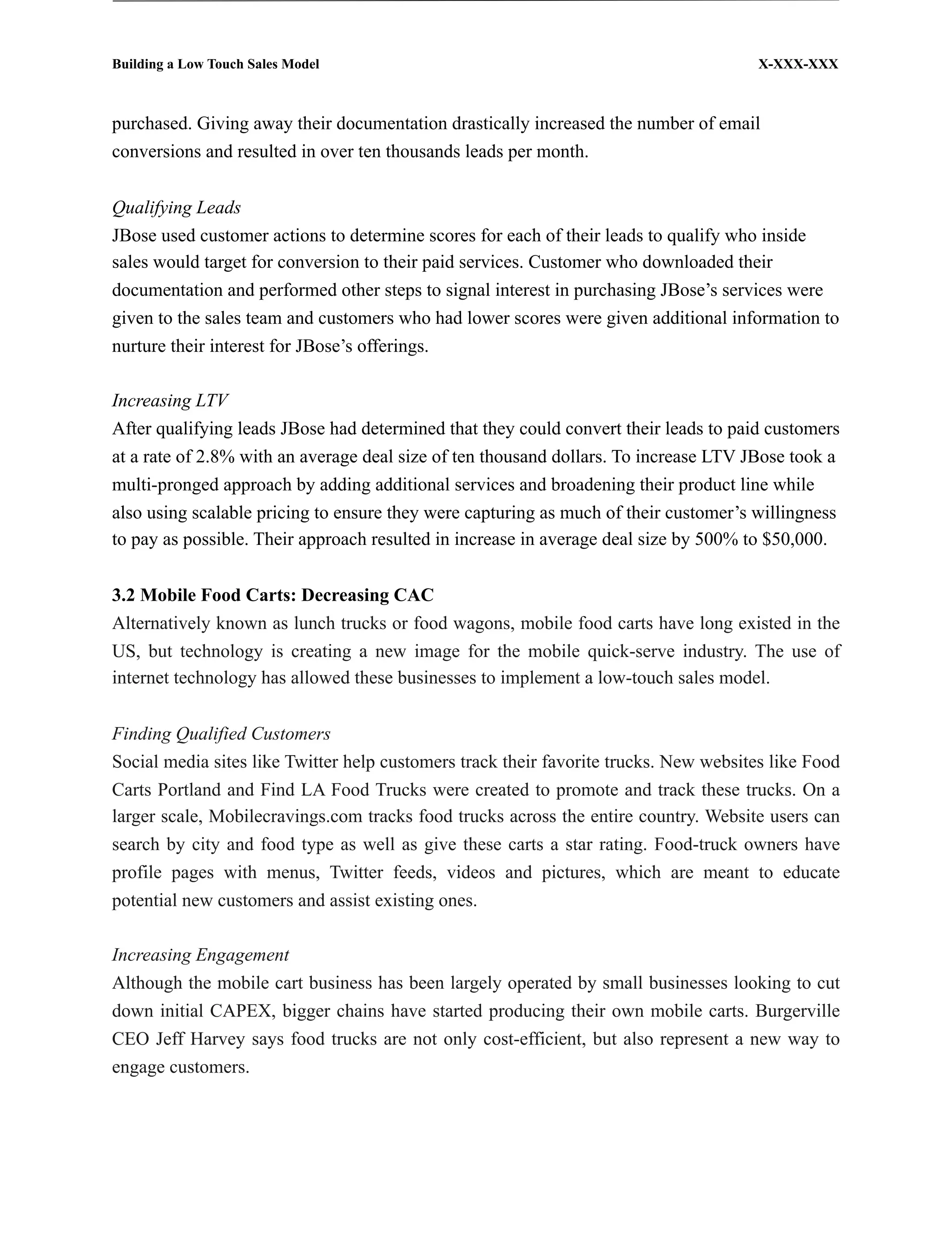 Building a Low Touch Sales Model                                                       X-XXX-XXX



purchased. Giving away their documentation drastically increased the number of email
conversions and resulted in over ten thousands leads per month.


Qualifying Leads
JBose used customer actions to determine scores for each of their leads to qualify who inside
sales would target for conversion to their paid services. Customer who downloaded their
documentation and performed other steps to signal interest in purchasing JBose’s services were
given to the sales team and customers who had lower scores were given additional information to
nurture their interest for JBose’s offerings.

Increasing LTV
After qualifying leads JBose had determined that they could convert their leads to paid customers
at a rate of 2.8% with an average deal size of ten thousand dollars. To increase LTV JBose took a
multi-pronged approach by adding additional services and broadening their product line while
also using scalable pricing to ensure they were capturing as much of their customer’s willingness
to pay as possible. Their approach resulted in increase in average deal size by 500% to $50,000.


3.2 Mobile Food Carts: Decreasing CAC
Alternatively known as lunch trucks or food wagons, mobile food carts have long existed in the
US, but technology is creating a new image for the mobile quick-serve industry. The use of
internet technology has allowed these businesses to implement a low-touch sales model.


Finding Qualified Customers
Social media sites like Twitter help customers track their favorite trucks. New websites like Food
Carts Portland and Find LA Food Trucks were created to promote and track these trucks. On a
larger scale, Mobilecravings.com tracks food trucks across the entire country. Website users can
search by city and food type as well as give these carts a star rating. Food-truck owners have
profile pages with menus, Twitter feeds, videos and pictures, which are meant to educate
potential new customers and assist existing ones.

Increasing Engagement
Although the mobile cart business has been largely operated by small businesses looking to cut
down initial CAPEX, bigger chains have started producing their own mobile carts. Burgerville
CEO Jeff Harvey says food trucks are not only cost-efficient, but also represent a new way to
engage customers.
 