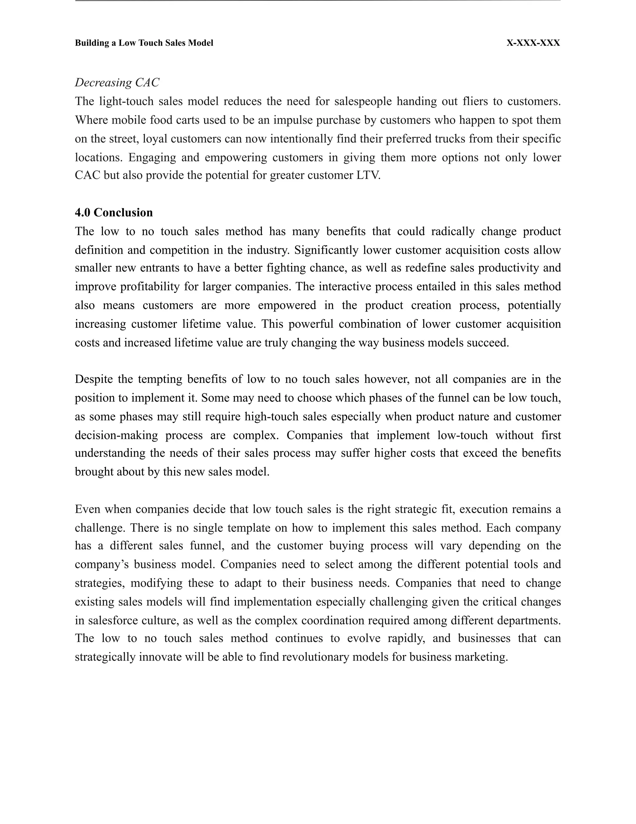Building a Low Touch Sales Model                                                        X-XXX-XXX



Decreasing CAC
The light-touch sales model reduces the need for salespeople handing out fliers to customers.
Where mobile food carts used to be an impulse purchase by customers who happen to spot them
on the street, loyal customers can now intentionally find their preferred trucks from their specific
locations. Engaging and empowering customers in giving them more options not only lower
CAC but also provide the potential for greater customer LTV.


4.0 Conclusion
The low to no touch sales method has many benefits that could radically change product
definition and competition in the industry. Significantly lower customer acquisition costs allow
smaller new entrants to have a better fighting chance, as well as redefine sales productivity and
improve profitability for larger companies. The interactive process entailed in this sales method
also means customers are more empowered in the product creation process, potentially
increasing customer lifetime value. This powerful combination of lower customer acquisition
costs and increased lifetime value are truly changing the way business models succeed.

Despite the tempting benefits of low to no touch sales however, not all companies are in the
position to implement it. Some may need to choose which phases of the funnel can be low touch,
as some phases may still require high-touch sales especially when product nature and customer
decision-making process are complex. Companies that implement low-touch without first
understanding the needs of their sales process may suffer higher costs that exceed the benefits
brought about by this new sales model.


Even when companies decide that low touch sales is the right strategic fit, execution remains a
challenge. There is no single template on how to implement this sales method. Each company
has a different sales funnel, and the customer buying process will vary depending on the
company’s business model. Companies need to select among the different potential tools and
strategies, modifying these to adapt to their business needs. Companies that need to change
existing sales models will find implementation especially challenging given the critical changes
in salesforce culture, as well as the complex coordination required among different departments.
The low to no touch sales method continues to evolve rapidly, and businesses that can
strategically innovate will be able to find revolutionary models for business marketing.
 