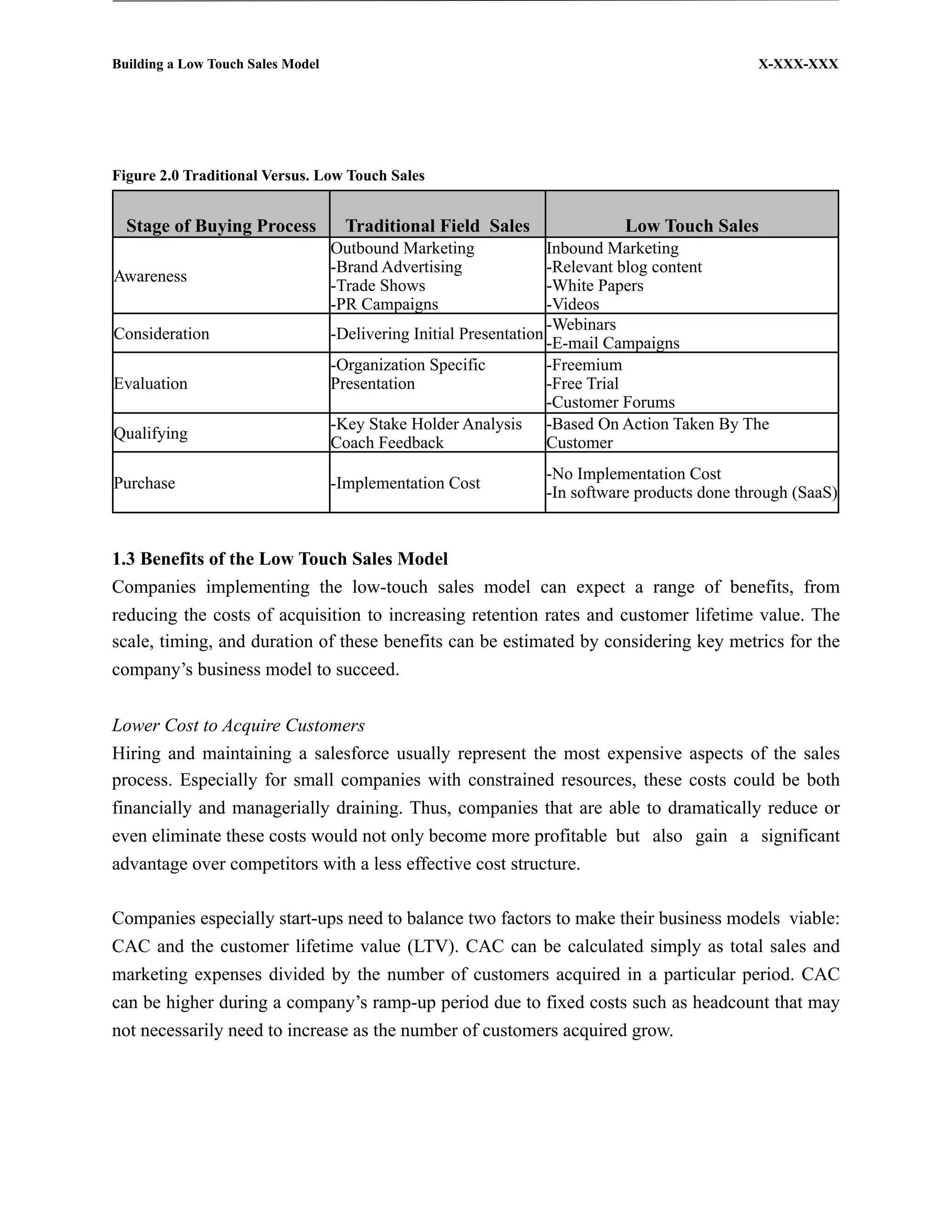 Building a Low Touch Sales Model                                                           X-XXX-XXX




Figure 2.0 Traditional Versus. Low Touch Sales


  Stage of Buying Process           Traditional Field Sales              Low Touch Sales
                                   Outbound Marketing               Inbound Marketing
                                   -Brand Advertising               -Relevant blog content
Awareness
                                   -Trade Shows                     -White Papers
                                   -PR Campaigns                    -Videos
                                                                    -Webinars
Consideration                      -Delivering Initial Presentation
                                                                    -E-mail Campaigns
                                   -Organization Specific           -Freemium
Evaluation                         Presentation                     -Free Trial
                                                                    -Customer Forums
                                   -Key Stake Holder Analysis -Based On Action Taken By The
Qualifying
                                   Coach Feedback                   Customer
                                                              -No Implementation Cost
Purchase                           -Implementation Cost
                                                              -In software products done through (SaaS)


1.3 Benefits of the Low Touch Sales Model
Companies implementing the low-touch sales model can expect a range of benefits, from
reducing the costs of acquisition to increasing retention rates and customer lifetime value. The
scale, timing, and duration of these benefits can be estimated by considering key metrics for the
company’s business model to succeed.


Lower Cost to Acquire Customers
Hiring and maintaining a salesforce usually represent the most expensive aspects of the sales
process. Especially for small companies with constrained resources, these costs could be both
financially and managerially draining. Thus, companies that are able to dramatically reduce or
even eliminate these costs would not only become more profitable but also gain a significant
advantage over competitors with a less effective cost structure.

Companies especially start-ups need to balance two factors to make their business models viable:
CAC and the customer lifetime value (LTV). CAC can be calculated simply as total sales and
marketing expenses divided by the number of customers acquired in a particular period. CAC
can be higher during a company’s ramp-up period due to fixed costs such as headcount that may
not necessarily need to increase as the number of customers acquired grow.
 
