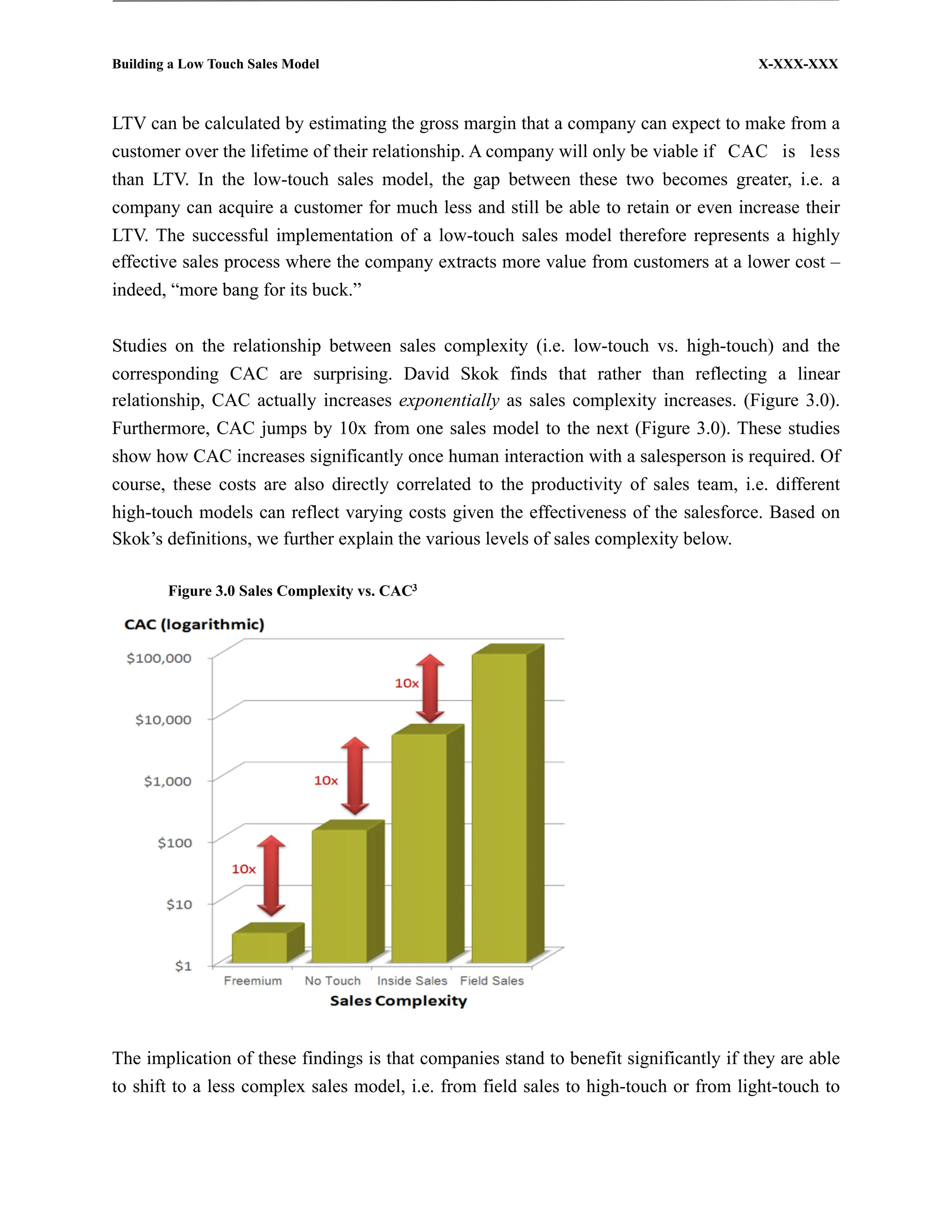 Building a Low Touch Sales Model                                                       X-XXX-XXX



LTV can be calculated by estimating the gross margin that a company can expect to make from a
customer over the lifetime of their relationship. A company will only be viable if CAC is less
than LTV. In the low-touch sales model, the gap between these two becomes greater, i.e. a
company can acquire a customer for much less and still be able to retain or even increase their
LTV. The successful implementation of a low-touch sales model therefore represents a highly
effective sales process where the company extracts more value from customers at a lower cost –
indeed, “more bang for its buck.”


Studies on the relationship between sales complexity (i.e. low-touch vs. high-touch) and the
corresponding CAC are surprising. David Skok finds that rather than reflecting a linear
relationship, CAC actually increases exponentially as sales complexity increases. (Figure 3.0).
Furthermore, CAC jumps by 10x from one sales model to the next (Figure 3.0). These studies
show how CAC increases significantly once human interaction with a salesperson is required. Of
course, these costs are also directly correlated to the productivity of sales team, i.e. different
high-touch models can reflect varying costs given the effectiveness of the salesforce. Based on
Skok’s definitions, we further explain the various levels of sales complexity below.

        Figure 3.0 Sales Complexity vs. CAC3




The implication of these findings is that companies stand to benefit significantly if they are able
to shift to a less complex sales model, i.e. from field sales to high-touch or from light-touch to
 
