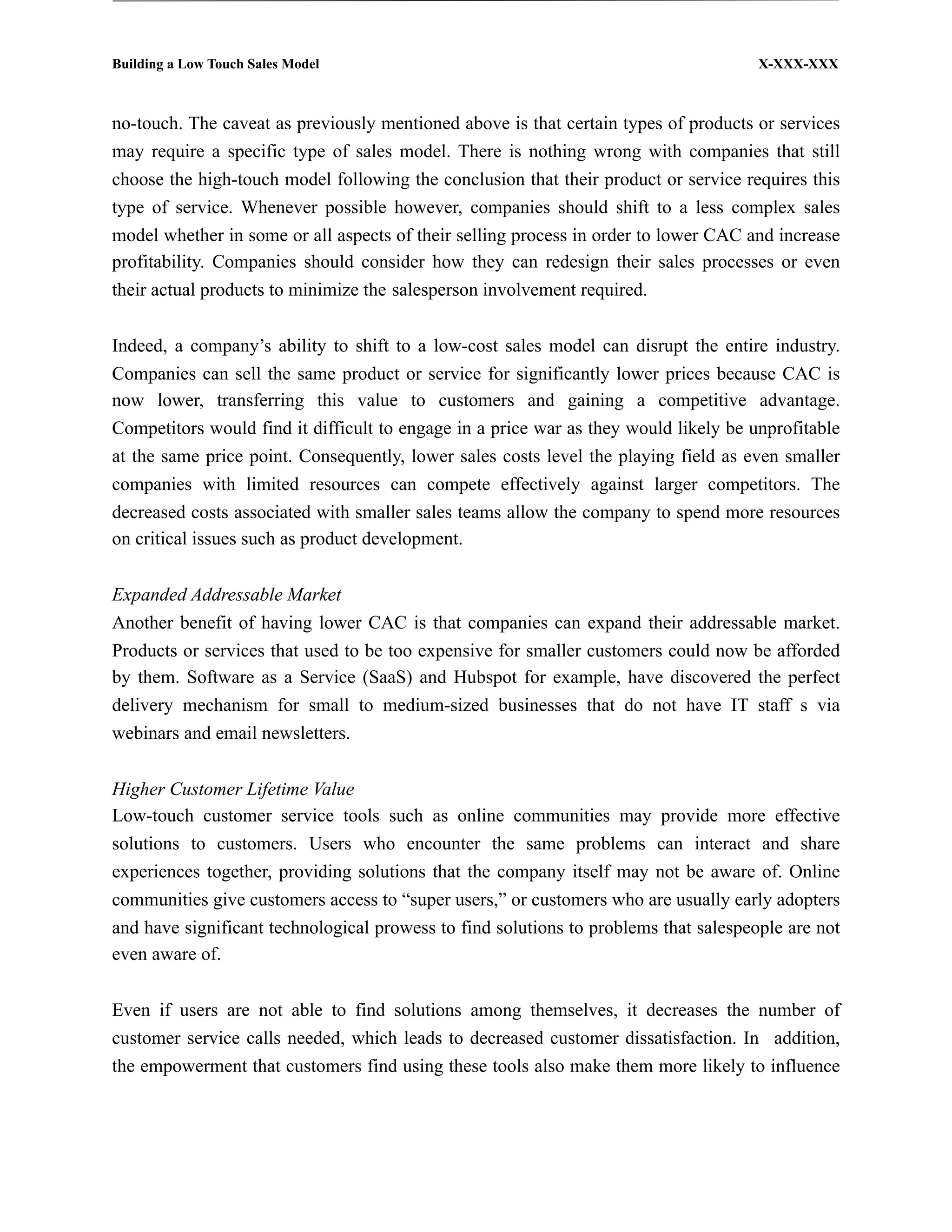 Building a Low Touch Sales Model                                                      X-XXX-XXX



no-touch. The caveat as previously mentioned above is that certain types of products or services
may require a specific type of sales model. There is nothing wrong with companies that still
choose the high-touch model following the conclusion that their product or service requires this
type of service. Whenever possible however, companies should shift to a less complex sales
model whether in some or all aspects of their selling process in order to lower CAC and increase
profitability. Companies should consider how they can redesign their sales processes or even
their actual products to minimize the salesperson involvement required.


Indeed, a company’s ability to shift to a low-cost sales model can disrupt the entire industry.
Companies can sell the same product or service for significantly lower prices because CAC is
now lower, transferring this value to customers and gaining a competitive advantage.
Competitors would find it difficult to engage in a price war as they would likely be unprofitable
at the same price point. Consequently, lower sales costs level the playing field as even smaller
companies with limited resources can compete effectively against larger competitors. The
decreased costs associated with smaller sales teams allow the company to spend more resources
on critical issues such as product development.


Expanded Addressable Market
Another benefit of having lower CAC is that companies can expand their addressable market.
Products or services that used to be too expensive for smaller customers could now be afforded
by them. Software as a Service (SaaS) and Hubspot for example, have discovered the perfect
delivery mechanism for small to medium-sized businesses that do not have IT staff s via
webinars and email newsletters.


Higher Customer Lifetime Value
Low-touch customer service tools such as online communities may provide more effective
solutions to customers. Users who encounter the same problems can interact and share
experiences together, providing solutions that the company itself may not be aware of. Online
communities give customers access to “super users,” or customers who are usually early adopters
and have significant technological prowess to find solutions to problems that salespeople are not
even aware of.


Even if users are not able to find solutions among themselves, it decreases the number of
customer service calls needed, which leads to decreased customer dissatisfaction. In addition,
the empowerment that customers find using these tools also make them more likely to influence
 