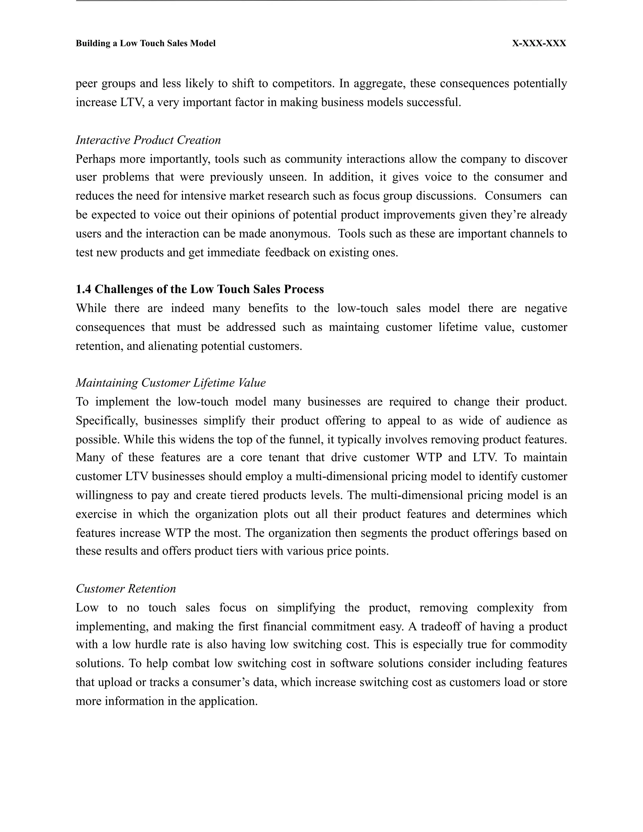 Building a Low Touch Sales Model                                                       X-XXX-XXX



peer groups and less likely to shift to competitors. In aggregate, these consequences potentially
increase LTV, a very important factor in making business models successful.


Interactive Product Creation
Perhaps more importantly, tools such as community interactions allow the company to discover
user problems that were previously unseen. In addition, it gives voice to the consumer and
reduces the need for intensive market research such as focus group discussions. Consumers can
be expected to voice out their opinions of potential product improvements given they’re already
users and the interaction can be made anonymous. Tools such as these are important channels to
test new products and get immediate feedback on existing ones.

1.4 Challenges of the Low Touch Sales Process
While there are indeed many benefits to the low-touch sales model there are negative
consequences that must be addressed such as maintaing customer lifetime value, customer
retention, and alienating potential customers.

Maintaining Customer Lifetime Value
To implement the low-touch model many businesses are required to change their product.
Specifically, businesses simplify their product offering to appeal to as wide of audience as
possible. While this widens the top of the funnel, it typically involves removing product features.
Many of these features are a core tenant that drive customer WTP and LTV. To maintain
customer LTV businesses should employ a multi-dimensional pricing model to identify customer
willingness to pay and create tiered products levels. The multi-dimensional pricing model is an
exercise in which the organization plots out all their product features and determines which
features increase WTP the most. The organization then segments the product offerings based on
these results and offers product tiers with various price points.


Customer Retention
Low to no touch sales focus on simplifying the product, removing complexity from
implementing, and making the first financial commitment easy. A tradeoff of having a product
with a low hurdle rate is also having low switching cost. This is especially true for commodity
solutions. To help combat low switching cost in software solutions consider including features
that upload or tracks a consumer’s data, which increase switching cost as customers load or store
more information in the application.
 
