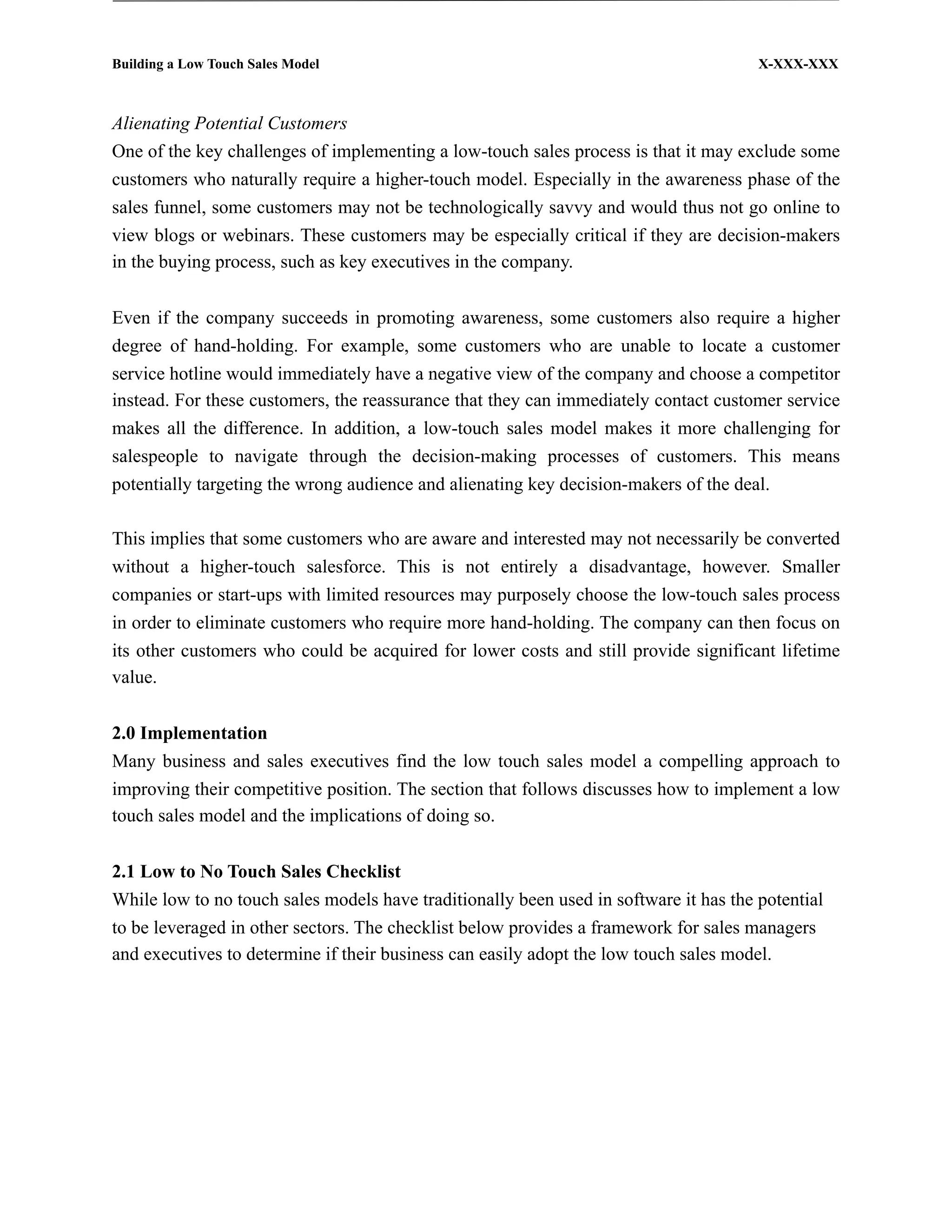 Building a Low Touch Sales Model                                                       X-XXX-XXX



Alienating Potential Customers
One of the key challenges of implementing a low-touch sales process is that it may exclude some
customers who naturally require a higher-touch model. Especially in the awareness phase of the
sales funnel, some customers may not be technologically savvy and would thus not go online to
view blogs or webinars. These customers may be especially critical if they are decision-makers
in the buying process, such as key executives in the company.


Even if the company succeeds in promoting awareness, some customers also require a higher
degree of hand-holding. For example, some customers who are unable to locate a customer
service hotline would immediately have a negative view of the company and choose a competitor
instead. For these customers, the reassurance that they can immediately contact customer service
makes all the difference. In addition, a low-touch sales model makes it more challenging for
salespeople to navigate through the decision-making processes of customers. This means
potentially targeting the wrong audience and alienating key decision-makers of the deal.

This implies that some customers who are aware and interested may not necessarily be converted
without a higher-touch salesforce. This is not entirely a disadvantage, however. Smaller
companies or start-ups with limited resources may purposely choose the low-touch sales process
in order to eliminate customers who require more hand-holding. The company can then focus on
its other customers who could be acquired for lower costs and still provide significant lifetime
value.


2.0 Implementation
Many business and sales executives find the low touch sales model a compelling approach to
improving their competitive position. The section that follows discusses how to implement a low
touch sales model and the implications of doing so.


2.1 Low to No Touch Sales Checklist
While low to no touch sales models have traditionally been used in software it has the potential
to be leveraged in other sectors. The checklist below provides a framework for sales managers
and executives to determine if their business can easily adopt the low touch sales model.
 