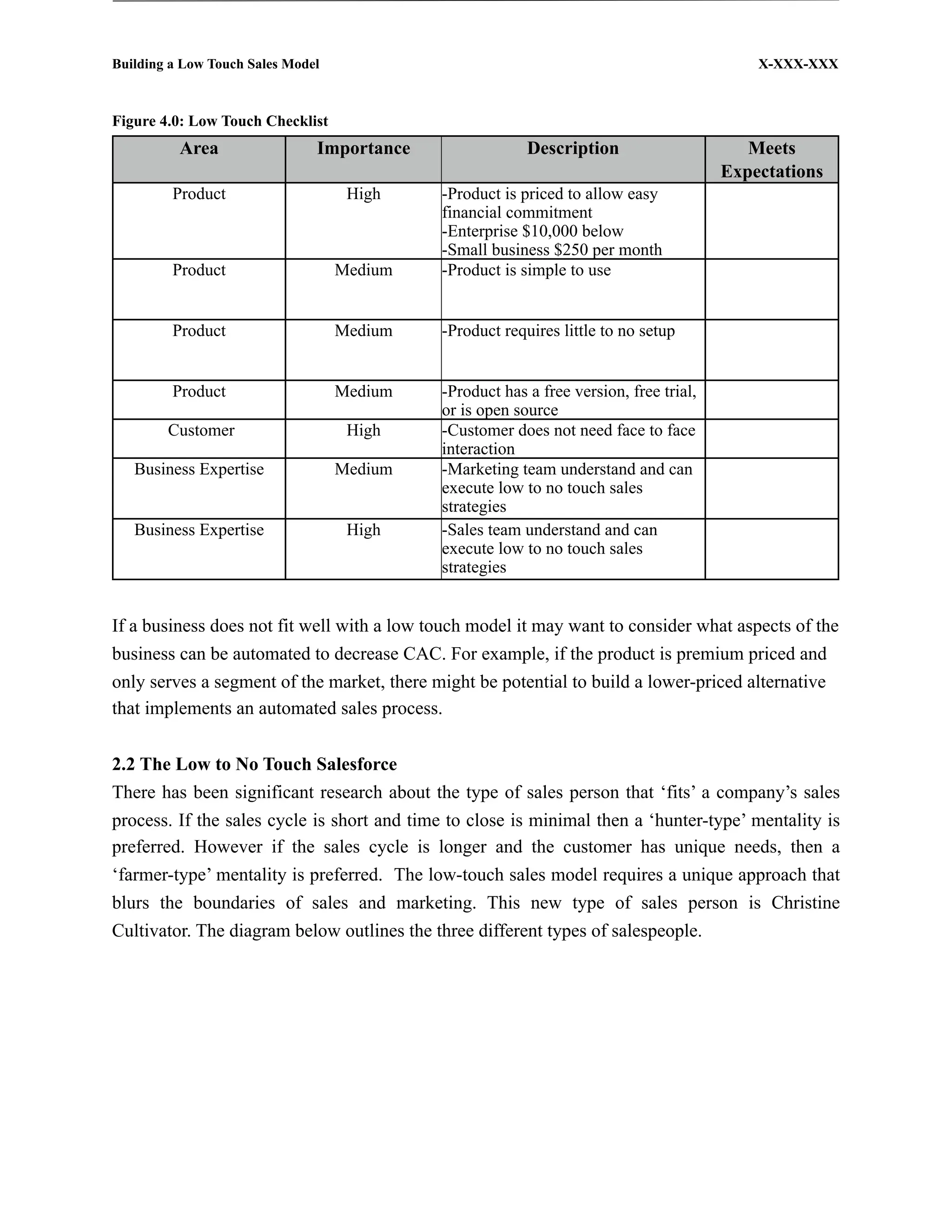 Building a Low Touch Sales Model                                                           X-XXX-XXX



Figure 4.0: Low Touch Checklist
          Area                 Importance                Description                      Meets
                                                                                       Expectations
         Product                    High    -Product is priced to allow easy
                                            financial commitment
                                            -Enterprise $10,000 below
                                            -Small business $250 per month
         Product                   Medium   -Product is simple to use


         Product                   Medium   -Product requires little to no setup


         Product                   Medium   -Product has a free version, free trial,
                                            or is open source
        Customer                    High    -Customer does not need face to face
                                            interaction
   Business Expertise              Medium   -Marketing team understand and can
                                            execute low to no touch sales
                                            strategies
   Business Expertise               High    -Sales team understand and can
                                            execute low to no touch sales
                                            strategies


If a business does not fit well with a low touch model it may want to consider what aspects of the
business can be automated to decrease CAC. For example, if the product is premium priced and
only serves a segment of the market, there might be potential to build a lower-priced alternative
that implements an automated sales process.


2.2 The Low to No Touch Salesforce
There has been significant research about the type of sales person that ‘fits’ a company’s sales
process. If the sales cycle is short and time to close is minimal then a ‘hunter-type’ mentality is
preferred. However if the sales cycle is longer and the customer has unique needs, then a
‘farmer-type’ mentality is preferred. The low-touch sales model requires a unique approach that
blurs the boundaries of sales and marketing. This new type of sales person is Christine
Cultivator. The diagram below outlines the three different types of salespeople.
 