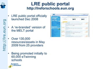 LRE public portalhttp://lreforschools.eun.orgLRE public portal officially launched Dec 2008A ‘re-branded’ version of the MELT portalOver 130,000 resources/assets in May 2009 from 25 providersBeing promoted initially to 60,000 eTwinning schools