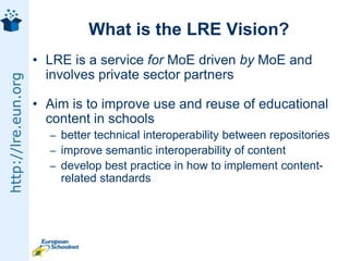 What is the LRE Vision?LRE is a service for MoE driven by MoE and involves private sector partnersAim is to improve use and reuse of educational content in schoolsbetter technical interoperability between repositoriesimprove semantic interoperability of contentdevelop best practice in how to implement content-related standards