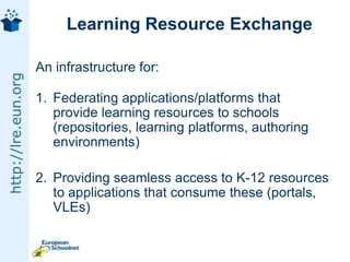 Learning Resource ExchangeAn infrastructure for:Federating applications/platforms that provide learning resources to schools (repositories, learning platforms, authoring environments)Providing seamless access to K-12 resources to applications that consume these (portals, VLEs)