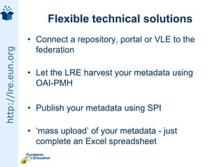 Flexible technical solutionsConnect a repository, portal or VLE to the federationLet the LRE harvest your metadata using OAI-PMHPublish your metadata using SPI‘mass upload’ of your metadata - just complete an Excel spreadsheet