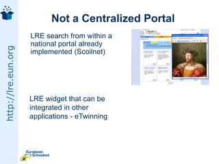Not a Centralized Portal	LRE search from within a national portal already implemented (Scoilnet)LRE widget that can be integrated in other applications - eTwinning