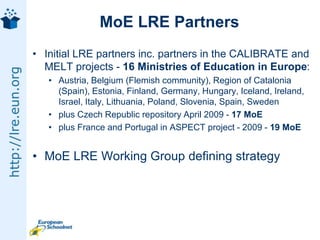 MoE LRE PartnersInitial LRE partners inc. partners in the CALIBRATE and MELT projects - 16 Ministries of Education in Europe: Austria, Belgium (Flemish community), Region of Catalonia (Spain), Estonia, Finland, Germany, Hungary, Iceland, Ireland, Israel, Italy, Lithuania, Poland, Slovenia, Spain, Sweden