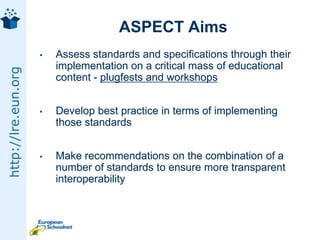 ASPECT Sept 08 - Feb 2011eContentplus Best Practice Network€4.6 million budget9 MoE - Denmark, Belgium, France, Germany, Hungary, Italy, Lithuania, Portugal, SloveniaCommercial partners - Cambridge University Press, Icodeon, Siveco, Young Digital Planet, Vocabulary Management GroupExperts from all international standardisation bodies and consortia active in eLearning: CEN/ISSS, IMS, IEEE, ISO, ADL...