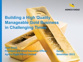Building a High Quality
Manageable Gold Business
in Challenging Times

Sean Boyd,
President and Chief Executive Officer
Agnico Eagle Mines Limited
agnicoeagle.com

Zurich
November 2013

 