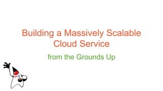 Building a Massively Scalable
Cloud Service
from the Grounds Up
 