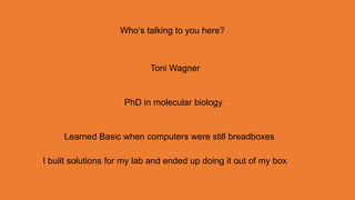 Who‘s talking to you here?



                            Toni Wagner


                     PhD in molecular biology


     Learned Basic when computers were still breadboxes

I built solutions for my lab and ended up doing it out of my box
 