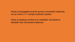 Hook.io propagates events across connected instances
via an event (=== simple pubSub) system.

Hook.io employs socket.io to establish connections
between the connected instances.
 