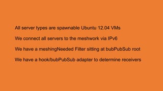 All server types are spawnable Ubuntu 12.04 VMs

We connect all servers to the meshwork via IPv6

We have a meshingNeeded Filter sitting at bubPubSub root

We have a hook/bubPubSub adapter to determine receivers
 